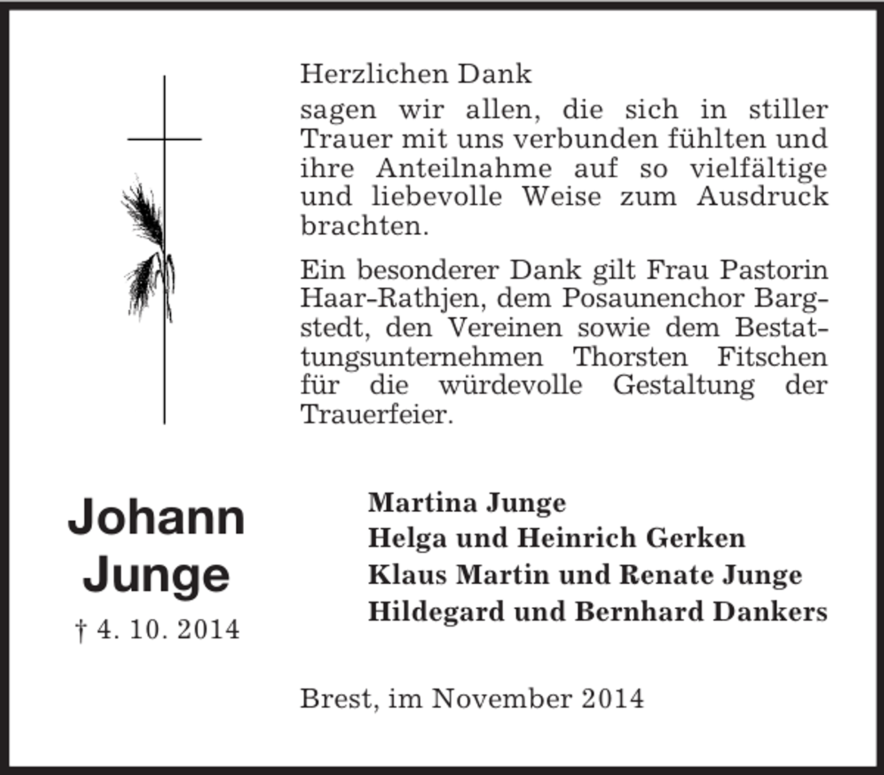 <p>Johann<br />Junge<br />† 4. 10. 2014<br />Herzlichen Dank<br />sagen wir allen, die sich in stiller Trauer mit uns verbunden fühlten und ihre Anteilnahme auf so vielfältige und liebevolle Weise zum Ausdruck brachten.<br />Ein besonderer Dank gilt Frau Pastorin<br />Haar-Rathjen, dem Posaunenchor Bargstedt, den Vereinen sowie dem Bestattungsunternehmen Thorsten Fitschen für die würdevolle Gestaltung der<br />Trauerfeier.<br />Martina Junge<br />Helga und Heinrich Gerken<br />Klaus Martin und Renate Junge<br />Hildegard und Bernhard Dankers<br />Brest, im November 2014</p>
