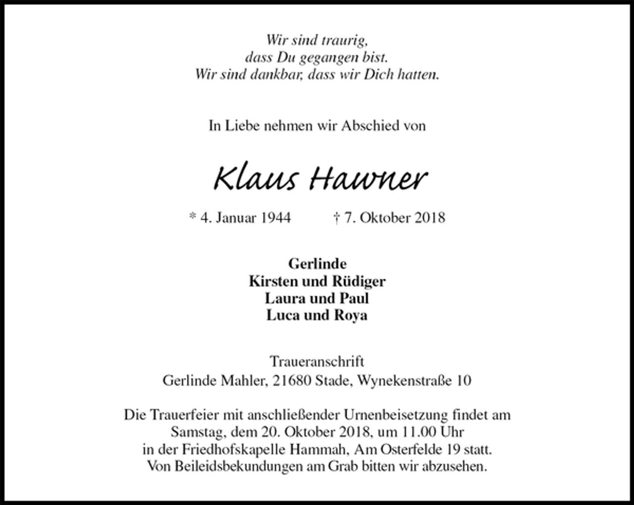 <p>Wir sind traurig,<br />dass Du gegangen bist.<br />Wir sind dankbar, dass wir Dich hatten.</p>
<p>In Liebe nehmen wir Abschied von<br />Klaus Hawner<br />* 4. Januar 1944 † 7. Oktober 2018<br />Gerlinde<br />Kirsten und Rüdiger<br />Laura und Paul<br />Luca und Roya<br />Traueranschrift<br />Gerlinde Mahler, 21680 Stade, Wynekenstraße 10</p>
<p>Die Trauerfeier mit anschließender Urnenbeisetzung findet am<br />Samstag, dem 20. Oktober 2018, um 11.00 Uhr<br />in der Friedhofskapelle Hammah, Am Osterfelde 19 statt.<br />Von Beileidsbekundungen am Grab bitten wir abzusehen.</p>