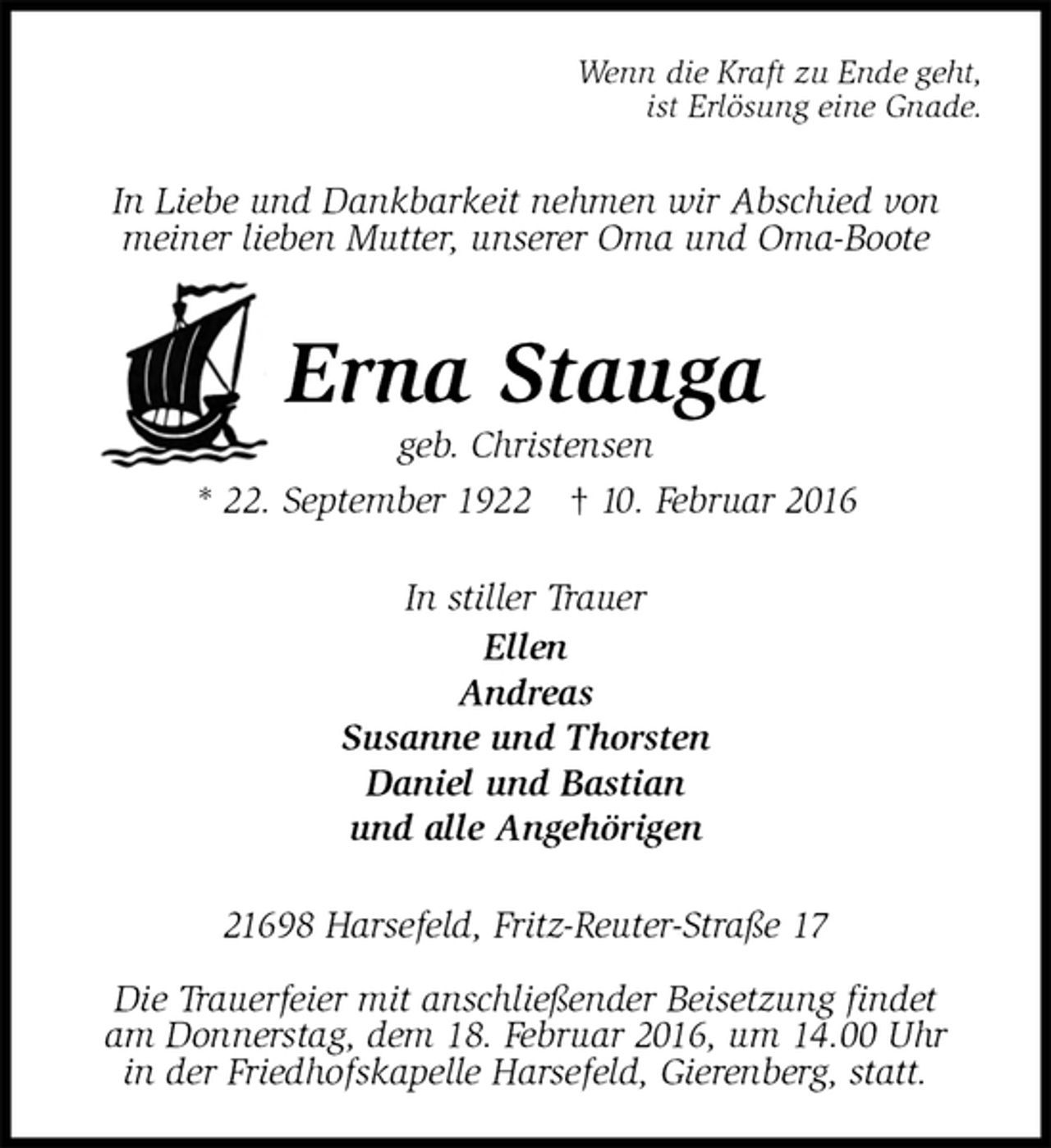 <p>Wenn die Kraft zu Ende geht,<br />ist Erlösung eine Gnade.<br />In Liebe und Dankbarkeit nehmen wir Abschied von<br />meiner lieben Mutter, unserer Oma und Oma-Boote<br />Erna Stauga<br />geb. Christensen<br />* 22. September 1922 † 10. Februar 2016<br />In stiller Trauer<br />Ellen<br />Andreas<br />Susanne und Thorsten<br />Daniel und Bastian<br />und alle Angehörigen<br />21698 Harsefeld, Fritz-Reuter-Straße 17</p>
<p>Die Trauerfeier mit anschließender Beisetzung findet<br />am Donnerstag, dem 18. Februar 2016, um 14.00 Uhr<br />in der Friedhofskapelle Harsefeld, Gierenberg, statt.</p>
