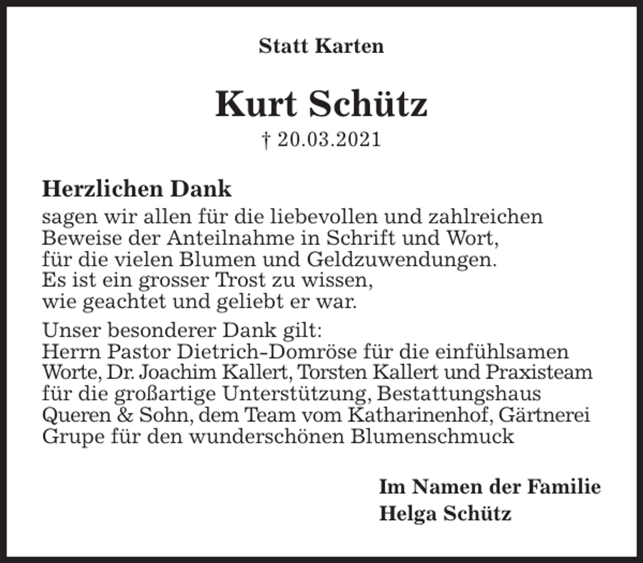 <p>Statt Karten<br />Kurt Schütz<br />† 20.03.2021<br />Herzlichen Dank<br />sagen wir allen für die liebevollen und zahlreichen<br />Beweise der Anteilnahme in Schrift und Wort,<br />für die vielen Blumen und Geldzuwendungen.<br />Es ist ein grosser Trost zu wissen,<br />wie geachtet und geliebt er war.<br />Unser besonderer Dank gilt:<br />Herrn Pastor Dietrich-Domröse für die einfühlsamen<br />Worte, Dr. Joachim Kallert, Torsten Kallert und Praxisteam<br />für die großartige Unterstützung, Bestattungshaus<br />Queren &amp; Sohn, dem Team vom Katharinenhof, Gärtnerei<br />Grupe für den wunderschönen Blumenschmuck<br />Im Namen der Familie<br />Helga Schütz</p>