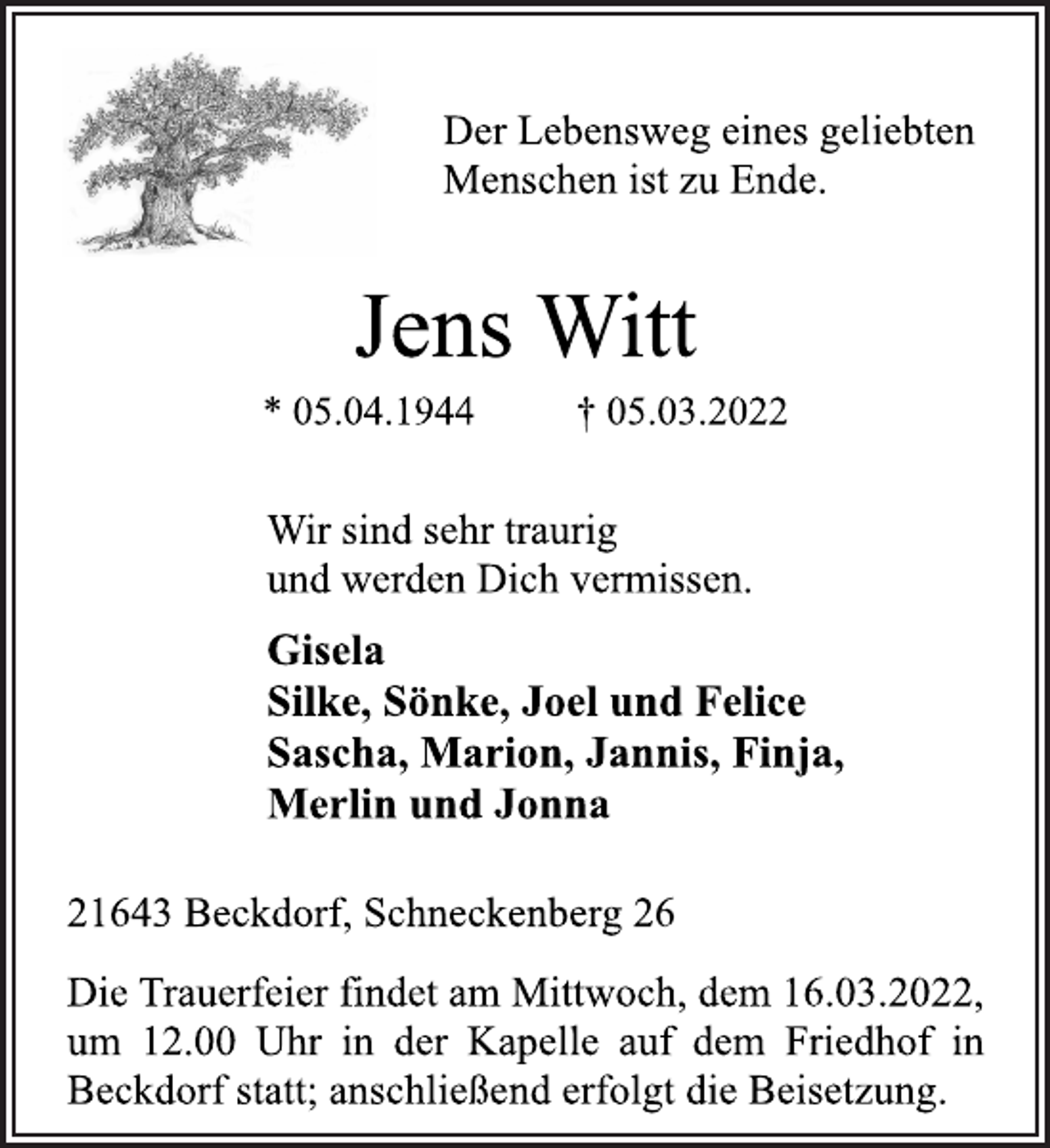 <p>Der Lebensweg eines geliebten<br />Menschen ist zu Ende.<br />Jens Witt<br />* 05.04.1944 † 05.03.2022<br />Wir sind sehr traurig<br />und werden Dich vermissen.<br />Gisela<br />Silke, Sönke, Joel und Felice<br />Sascha, Marion, Jannis, Finja,<br />Merlin und Jonna<br />21643 Beckdorf, Schneckenberg 26<br />Die Trauerfeier findet am Mittwoch, dem 16.03.2022,<br />um 12.00 Uhr in der Kapelle auf dem Friedhof in<br />Beckdorf statt; anschließend erfolgt die Beisetzung.</p>