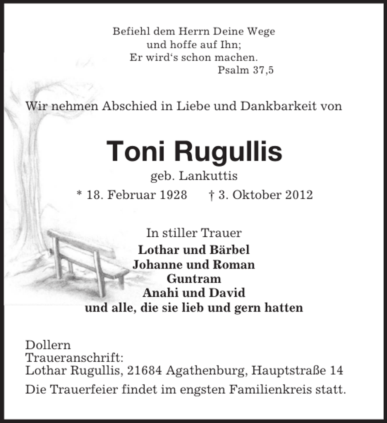 <p>Befiehl dem Herrn Deine Wege<br />und hoffe auf Ihn;<br />Er wird‘s schon machen.<br />Psalm 37,5<br />Wir nehmen Abschied in Liebe und Dankbarkeit von<br />Toni Rugullis<br />geb. Lankuttis<br />* 18. Februar 1928 † 3. Oktober 2012<br />In stiller Trauer<br />Lothar und Bärbel<br />Johanne und Roman<br />Guntram<br />Anahi und David<br />und alle, die sie lieb und gern hatten<br />Dollern<br />Traueranschrift:<br />Lothar Rugullis, 21684 Agathenburg, Hauptstraße 14<br />Die Trauerfeier findet im engsten Familienkreis statt.</p>