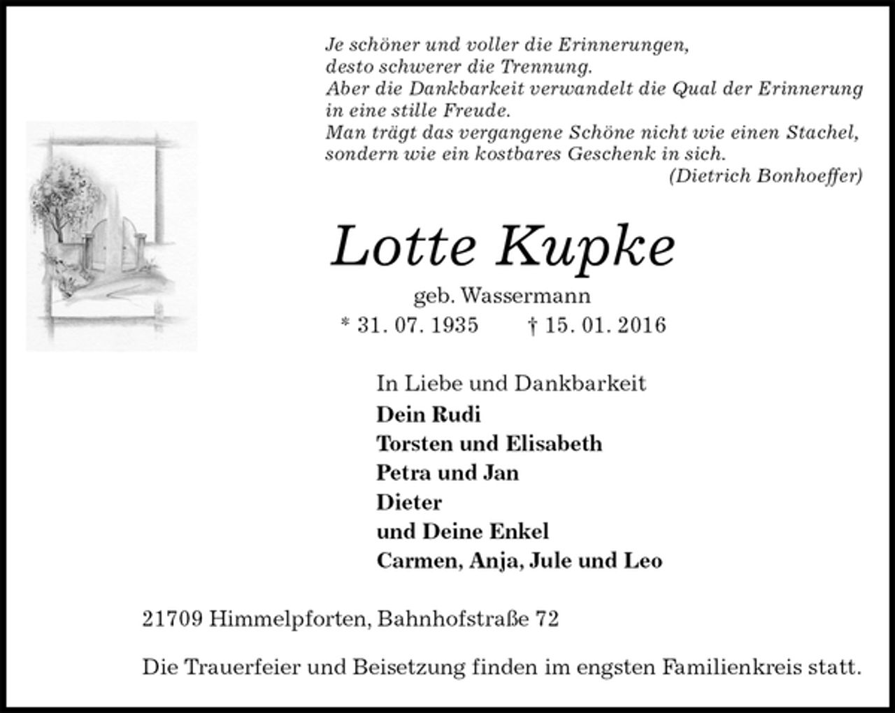 <p>Je schöner und voller die Erinnerungen,<br />desto schwerer die Trennung.<br />Aber die Dankbarkeit verwandelt die Qual der Erinnerung<br />in eine stille Freude.<br />Man trägt das vergangene Schöne nicht wie einen Stachel,<br />sondern wie ein kostbares Geschenk in sich.<br />(Dietrich Bonhoeffer)<br />Lotte Kupke<br />geb. Wassermann<br />* 31. 07. 1935 † 15. 01. 2016<br />In Liebe und Dankbarkeit<br />Dein Rudi<br />Torsten und Elisabeth<br />Petra und Jan<br />Dieter<br />und Deine Enkel<br />Carmen, Anja, Jule und Leo<br />21709 Himmelpforten, Bahnhofstraße 72</p>
<p>Die Trauerfeier und Beisetzung finden im engsten Familienkreis statt.</p>