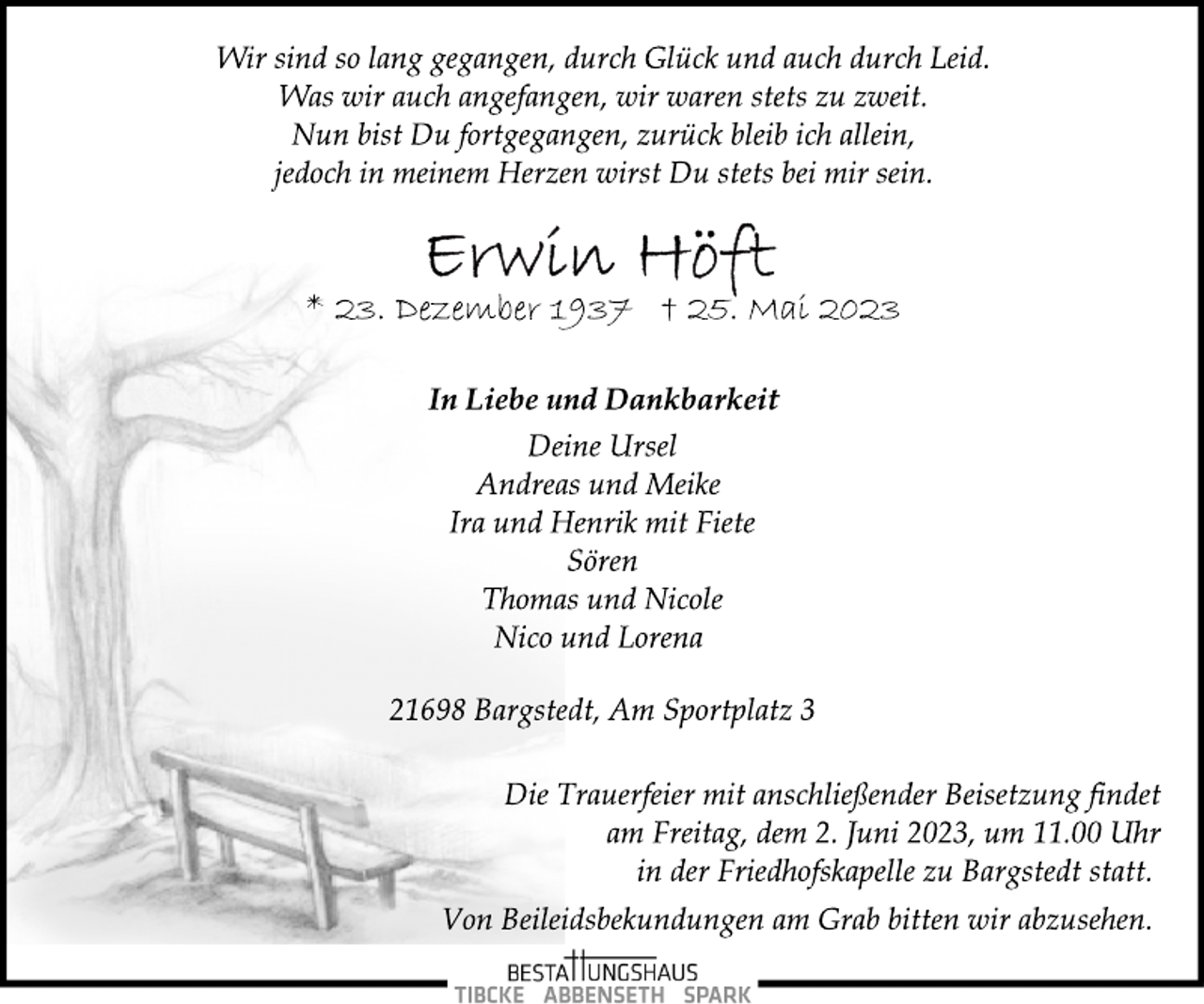 <p>Wir sind so lang gegangen, durch Glück und auch durch Leid.<br />Was wir auch angefangen, wir waren stets zu zweit.<br />Nun bist Du fortgegangen, zurück bleib ich allein,<br />jedoch in meinem Herzen wirst Du stets bei mir sein.<br />Erwin Höft<br />* 23. Dezember 1937 † 25. Mai 2023<br />In Liebe und Dankbarkeit<br />Deine Ursel<br />Andreas und Meike<br />Ira und Henrik mit Fiete<br />Sören<br />Thomas und Nicole<br />Nico und Lorena<br />21698 Bargstedt, Am Sportplatz 3<br />Die Trauerfeier mit anschließender Beisetzung findet<br />am Freitag, dem 2. Juni 2023, um 11.00 Uhr<br />in der Friedhofskapelle zu Bargstedt statt.<br />Von Beileidsbekundungen am Grab bitten wir abzusehen.</p>