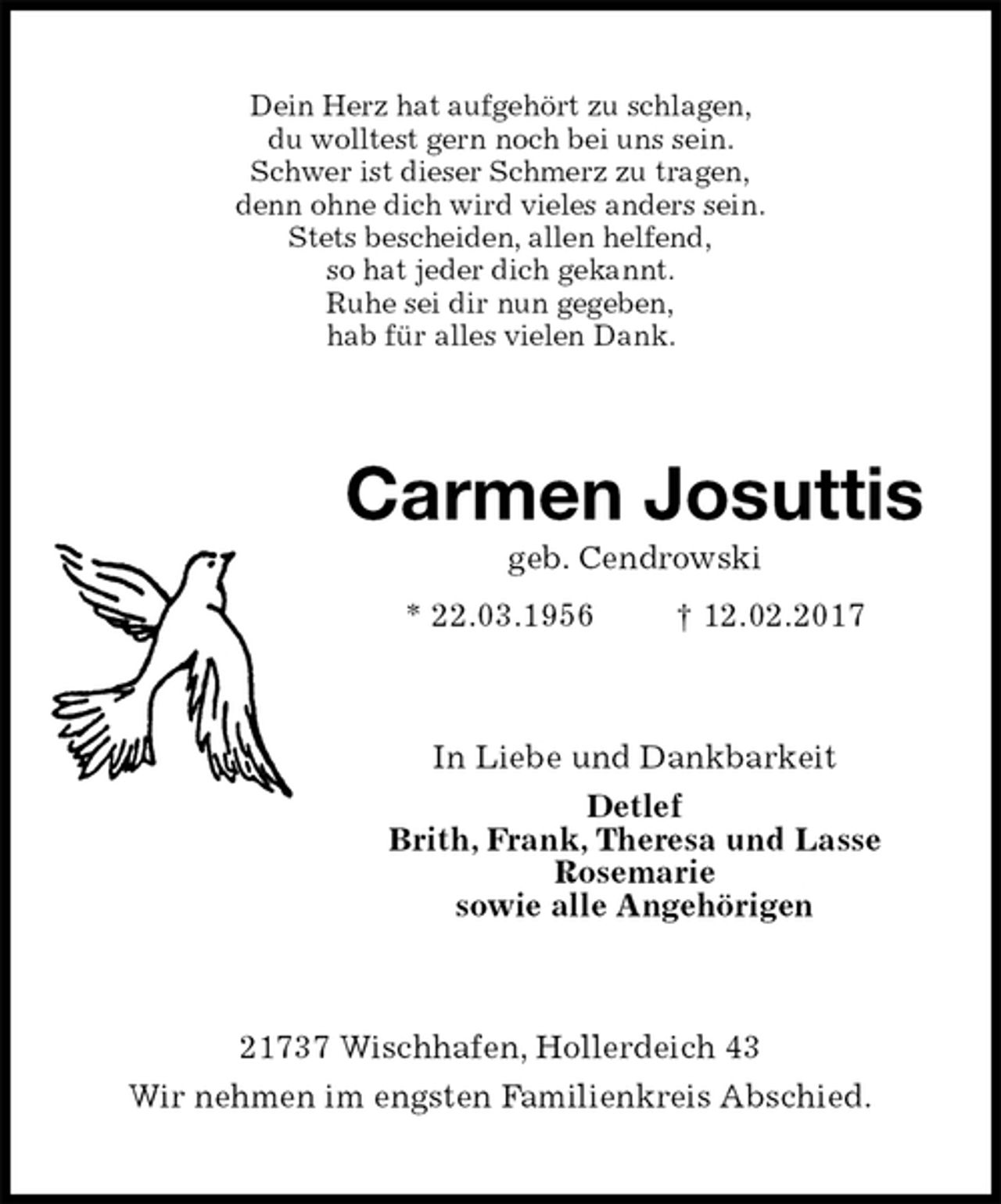 <p>Dein Herz hat aufgehört zu schlagen,<br />du wolltest gern noch bei uns sein.<br />Schwer ist dieser Schmerz zu tragen,<br />denn ohne dich wird vieles anders sein.<br />Stets bescheiden, allen helfend,<br />so hat jeder dich gekannt.<br />Ruhe sei dir nun gegeben,<br />hab für alles vielen Dank.<br />Carmen Josuttis<br />geb. Cendrowski<br />* 22.03.1956 † 12.02.2017<br />In Liebe und Dankbarkeit<br />Detlef<br />Brith, Frank, Theresa und Lasse<br />Rosemarie<br />sowie alle Angehörigen<br />21737 Wischhafen, Hollerdeich 43<br />Wir nehmen im engsten Familienkreis Abschied.</p>