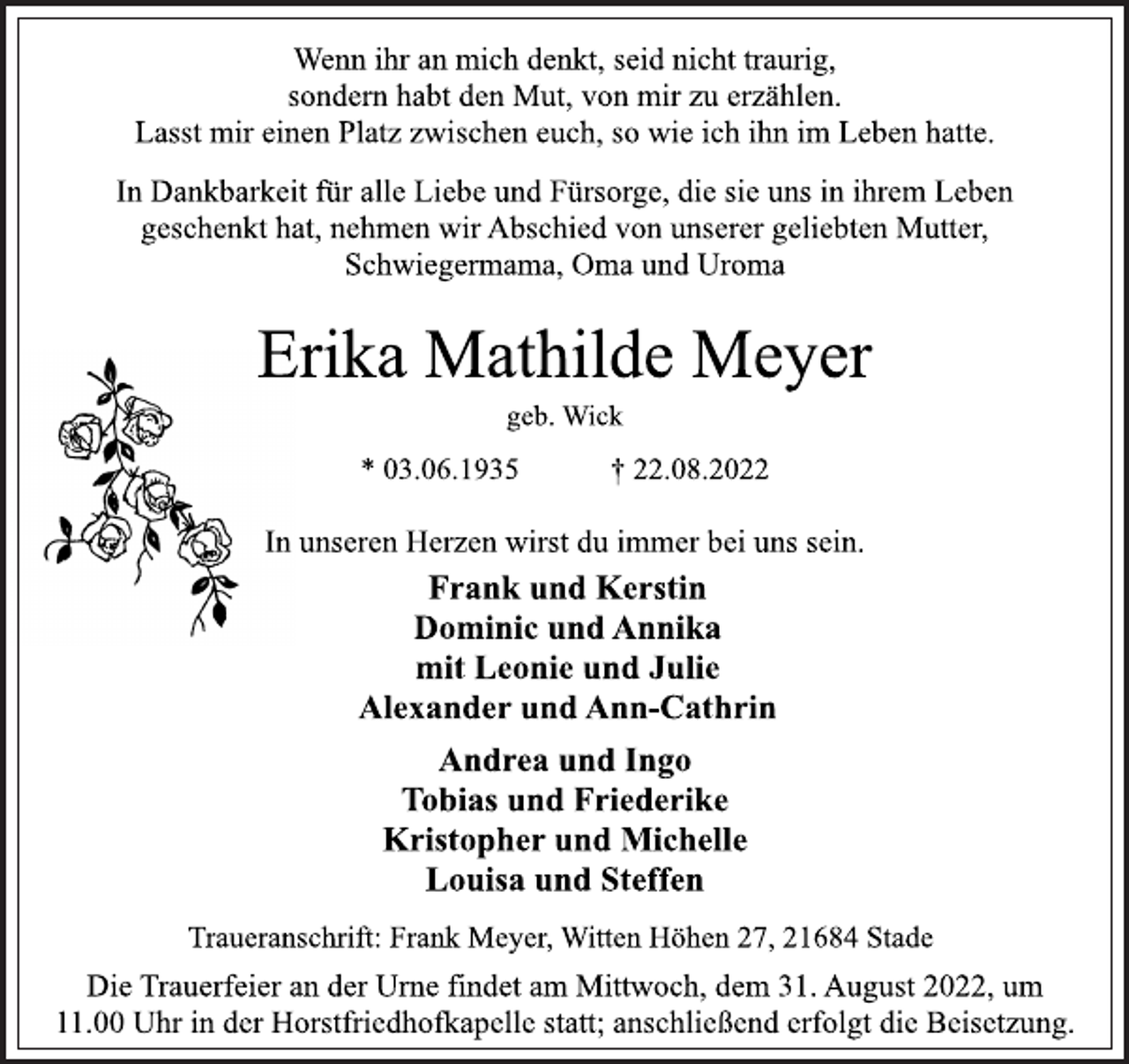 <p>Wenn ihr an mich denkt, seid nicht traurig,<br />sondern habt den Mut, von mir zu erzählen.<br />Lasst mir einen Platz zwischen euch, so wie ich ihn im Leben hatte.<br />In Dankbarkeit für alle Liebe und Fürsorge, die sie uns in ihrem Leben<br />geschenkt hat, nehmen wir Abschied von unserer geliebten Mutter,<br />Schwiegermama, Oma und Uroma<br />Erika Mathilde Meyer<br />geb. Wick<br />* 03.06.1935 † 22.08.2022<br />In unseren Herzen wirst du immer bei uns sein.<br />Frank und Kerstin<br />Dominic und Annika<br />mit Leonie und Julie<br />Alexander und Ann-Cathrin<br />Andrea und Ingo<br />Tobias und Friederike<br />Kristopher und Michelle<br />Louisa und Steffen<br />Traueranschrift: Frank Meyer, Witten Höhen 27, 21684 Stade<br />Die Trauerfeier an der Urne findet am Mittwoch, dem 31. August 2022, um<br />11.00 Uhr in der Horstfriedhofkapelle statt; anschließend erfolgt die Beisetzung.</p>