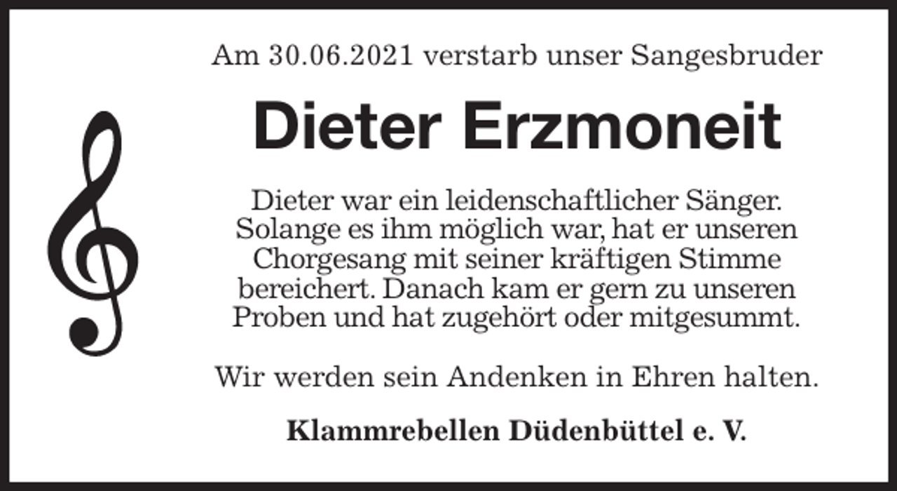 <p>Am 30.06.2021 verstarb unser Sangesbruder<br />Dieter Erzmoneit<br />Dieter war ein leidenschaftlicher Sänger.<br />Solange es ihm möglich war, hat er unseren Chorgesang mit seiner kräftigen Stimme<br />bereichert. Danach kam er gern zu unseren<br />Proben und hat zugehört oder mitgesummt.</p>
<p>Wir werden sein Andenken in Ehren halten.<br />Klammrebellen Düdenbüttel e. V.</p>