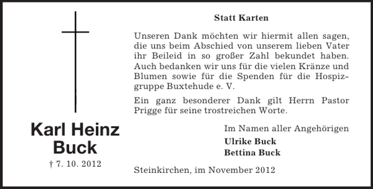 <p>Statt Karten<br />Unseren Dank möchten wir hiermit allen sagen,<br />die uns beim Abschied von unserem lieben Vater<br />ihr Beileid in so großer Zahl bekundet haben.<br />Auch bedanken wir uns für die vielen Kränze und<br />Blumen sowie für die Spenden für die Hospizgruppe Buxtehude e. V.<br />Ein ganz besonderer Dank gilt Herrn Pastor<br />Prigge für seine trostreichen Worte.</p><p>Karl Heinz<br />Buck<br />† 7. 10. 2012</p><p>Im Namen aller Angehörigen<br />Ulrike Buck<br />Bettina Buck<br />Steinkirchen, im November 2012</p>