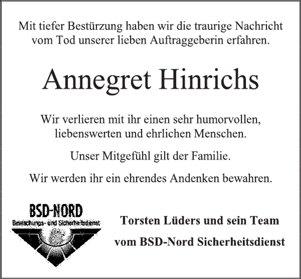 <p>Mit tiefer Bestürzung haben wir die traurige Nachricht vom Tod unserer lieben Auftraggeberin erfahren.<br />Annegret Hinrichs<br />Wir verlieren mit ihr einen sehr humorvollen, liebenswerten und ehrlichen Menschen.<br />Unser Mitgefühl gilt der Familie.<br />Wir werden ihr ein ehrendes Andenken bewahren.<br />Torsten Lüders und sein Team<br />vom BSD-Nord Sicherheitsdienst</p>