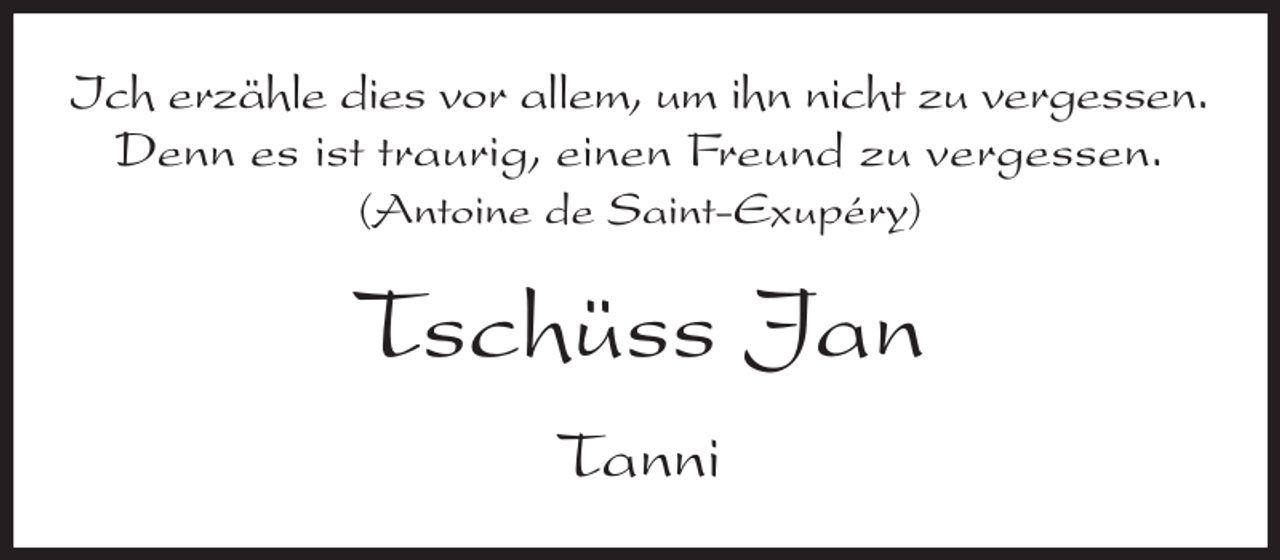<p>Ich erzähle dies vor allem, um ihn nicht zu vergessen.<br />Denn es ist traurig, einen Freund zu vergessen.<br />(Antoine de Saint-Exupéry)<br />Tschüss Jan<br />Tanni</p>