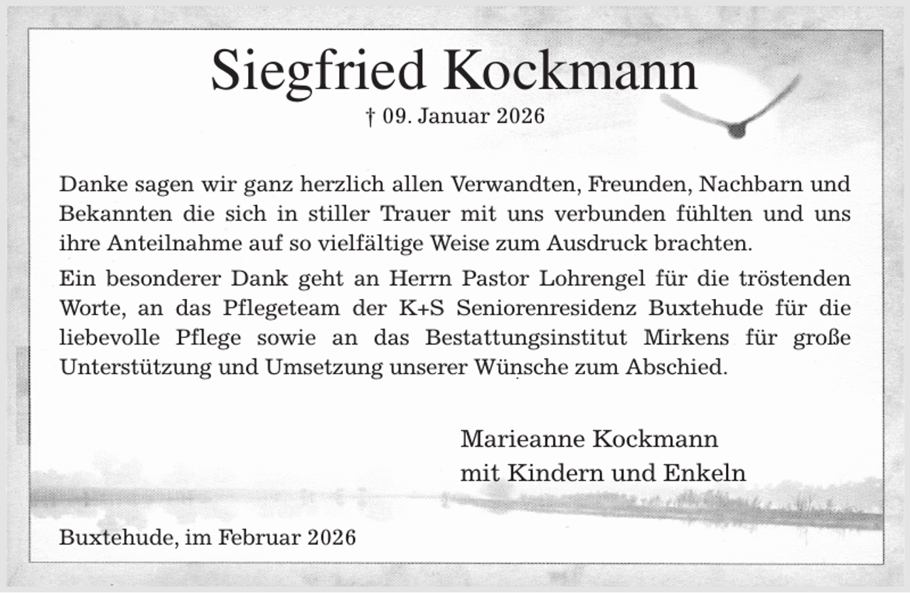 <p>Siegfried Kockmann<br />† 09. Januar 2026<br />Danke sagen wir ganz herzlich allen Verwandten, Freunden, Nachbarn und<br />Bekannten die sich in stiller Trauer mit uns verbunden fühlten und uns<br />ihre Anteilnahme auf so vielfältige Weise zum Ausdruck brachten.<br />Ein besonderer Dank geht an Herrn Pastor Lohrengel für die tröstenden<br />Worte, an das Pflegeteam der K+S Seniorenresidenz Buxtehude für die<br />liebevolle Pflege sowie an das Bestattungsinstitut Mirkens für große<br />Unterstützung und Umsetzung unserer Wünsche zum Abschied.<br />Marieanne Kockmann<br />mit Kindern und Enkeln<br />Buxtehude, im Februar 2026</p>