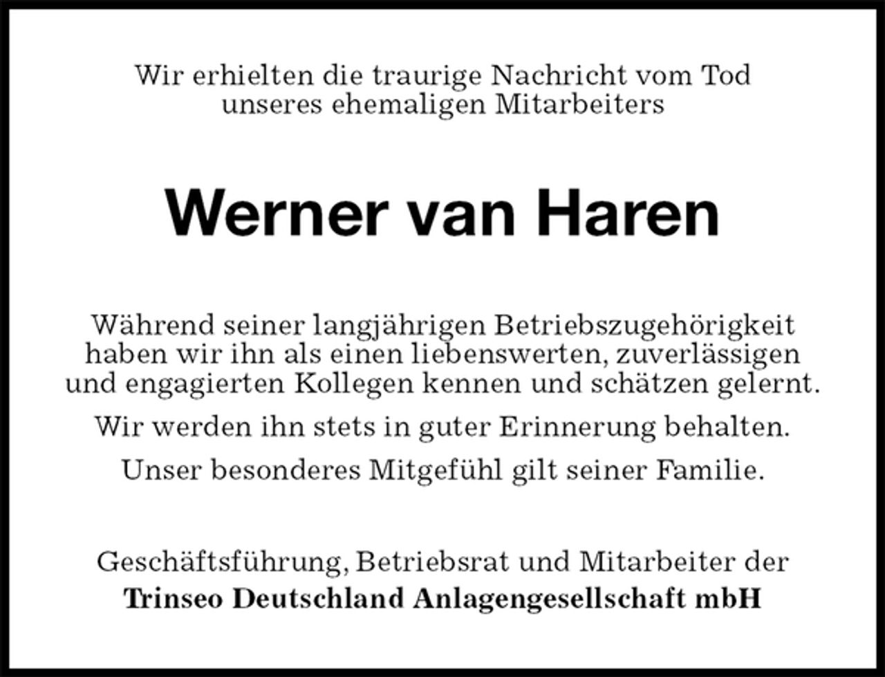 <p>Wir erhielten die traurige Nachricht vom Tod<br />unseres ehemaligen Mitarbeiters<br />Werner van Haren<br />Während seiner langjährigen Betriebszugehörigkeit<br />haben wir ihn als einen liebenswerten, zuverlässigen und engagierten Kollegen kennen und schätzen gelernt.<br />Wir werden ihn stets in guter Erinnerung behalten.<br />Unser besonderes Mitgefühl gilt seiner Familie.<br />Geschäftsführung, Betriebsrat und Mitarbeiter der<br />Trinseo Deutschland Anlagengesellschaft mbH</p>