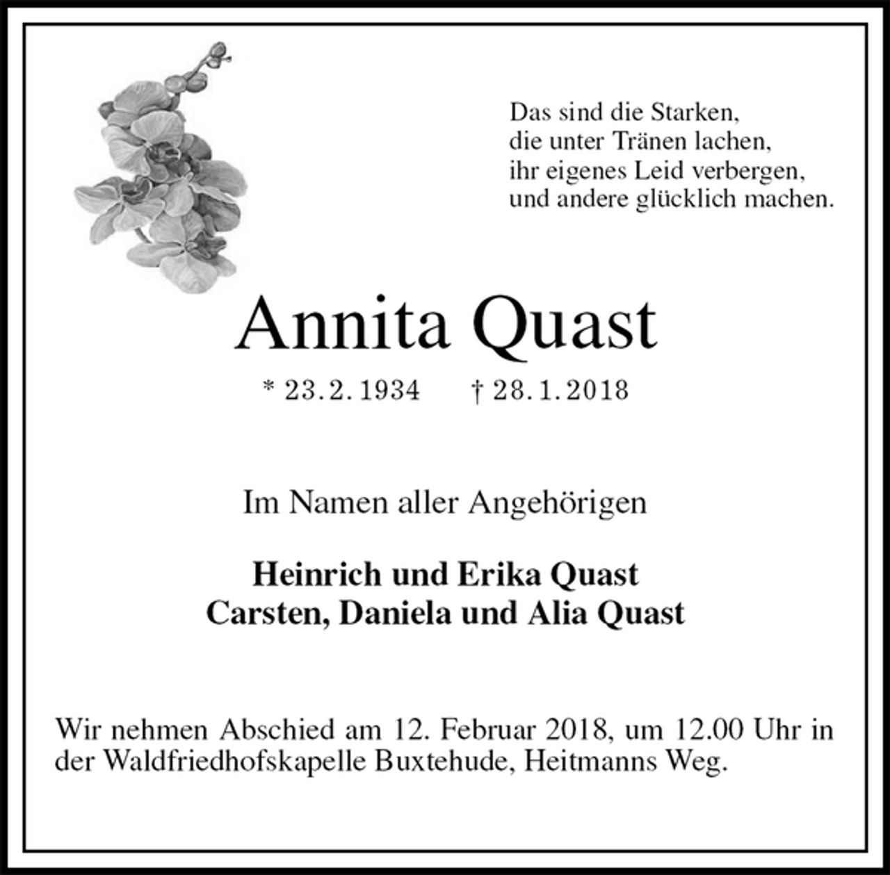 <p>Das sind die Starken,<br />die unter Tränen lachen,<br />ihr eigenes Leid verbergen,<br />und andere glücklich machen.<br />Annita Quast<br />* 23. 2. 1934 † 28. 1. 2018<br />Im Namen aller Angehörigen</p><p>Heinrich und Erika Quast<br />Carsten, Daniela und Alia Quast<br />Wir nehmen Abschied am 12. Februar 2018, um 12.00 Uhr in der Waldfriedhofskapelle Buxtehude, Heitmanns Weg.</p>