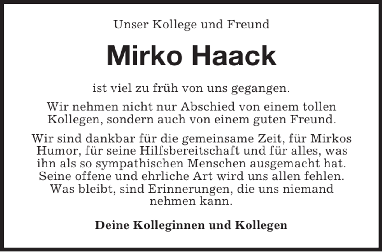 <p>Unser Kollege und Freund<br />Mirko Haack<br />ist viel zu früh von uns gegangen.<br />Wir nehmen nicht nur Abschied von einem tollen<br />Kollegen, sondern auch von einem guten Freund.<br />Wir sind dankbar für die gemeinsame Zeit, für Mirkos Humor, für seine Hilfsbereitschaft und für alles, was<br />ihn als so sympathischen Menschen ausgemacht hat. Seine offene und ehrliche Art wird uns allen fehlen.<br />Was bleibt, sind Erinnerungen, die uns niemand<br />nehmen kann.<br />Deine Kolleginnen und Kollegen</p>
