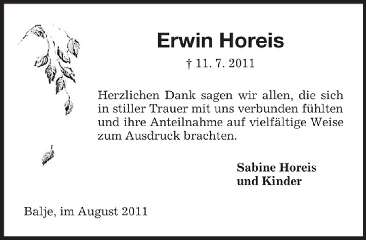 <p>Erwin Horeis<br />† 11. 7. 2011<br />Herzlichen Dank sagen wir allen, die sich<br />in stiller Trauer mit uns verbunden fühlten<br />und ihre Anteilnahme auf vielfältige Weise<br />zum Ausdruck brachten.<br />Sabine Horeis<br />und Kinder<br />Balje, im August 2011</p>