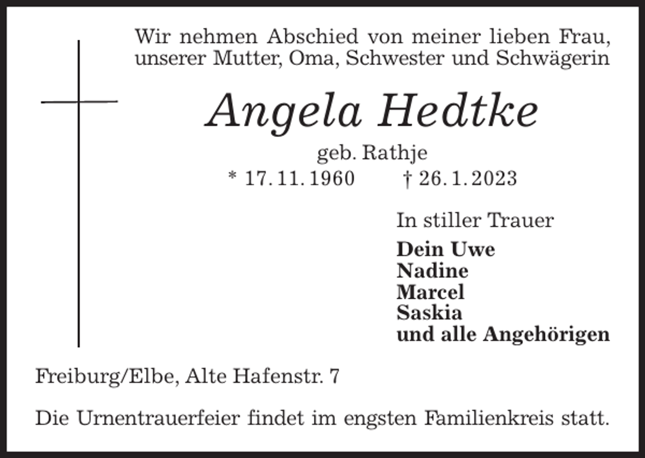 <p>Wir nehmen Abschied von meiner lieben Frau, unserer Mutter, Oma, Schwester und Schwägerin<br />Angela Hedtke<br />geb. Rathje<br />* 17. 11. 1960 † 26. 1. 2023<br />In stiller Trauer<br />Dein Uwe<br />Nadine<br />Marcel<br />Saskia<br />und alle Angehörigen<br />Freiburg/Elbe, Alte Hafenstr. 7</p><p>Die Urnentrauerfeier findet im engsten Familienkreis statt.</p>
