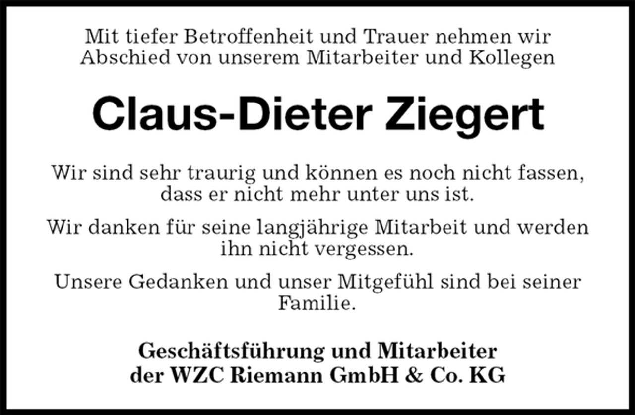 <p>Mit tiefer Betroffenheit und Trauer nehmen wir<br />Abschied von unserem Mitarbeiter und Kollegen<br />Claus-Dieter Ziegert<br />Wir sind sehr traurig und können es noch nicht fassen,<br />dass er nicht mehr unter uns ist.<br />Wir danken für seine langjährige Mitarbeit und werden ihn nicht vergessen.<br />Unsere Gedanken und unser Mitgefühl sind bei seiner Familie.<br />Geschäftsführung und Mitarbeiter<br />der WZC Riemann GmbH &amp; Co. KG</p>