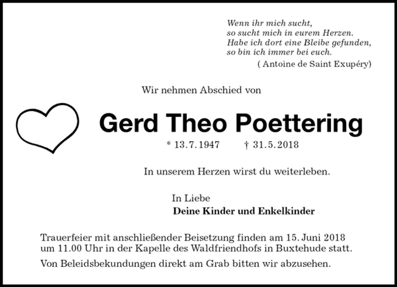 <p>Wenn ihr mich sucht,<br />so sucht mich in eurem Herzen.<br />Habe ich dort eine Bleibe gefunden,<br />so bin ich immer bei euch.<br />( Antoine de Saint Exupéry)<br />Wir nehmen Abschied von<br />Gerd Theo Poettering<br />* 13. 7. 1947 † 31. 5. 2018<br />In unserem Herzen wirst du weiterleben.<br />In Liebe<br />Deine Kinder und Enkelkinder<br />Trauerfeier mit anschließender Beisetzung finden am 15. Juni 2018<br />um 11.00 Uhr in der Kapelle des Waldfriendhofs in Buxtehude statt.<br />Von Beleidsbekundungen direkt am Grab bitten wir abzusehen.</p>