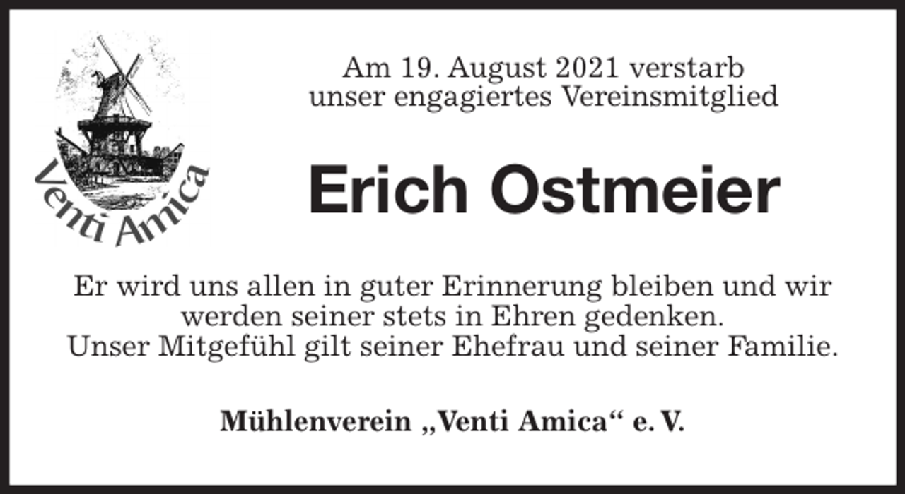 <p>Am 19. August 2021 verstarb<br />unser engagiertes Vereinsmitglied<br />Erich Ostmeier<br />Er wird uns allen in guter Erinnerung bleiben und wir werden seiner stets in Ehren gedenken.<br />Unser Mitgefühl gilt seiner Ehefrau und seiner Familie.<br />Mühlenverein „Venti Amica“ e. V.</p>