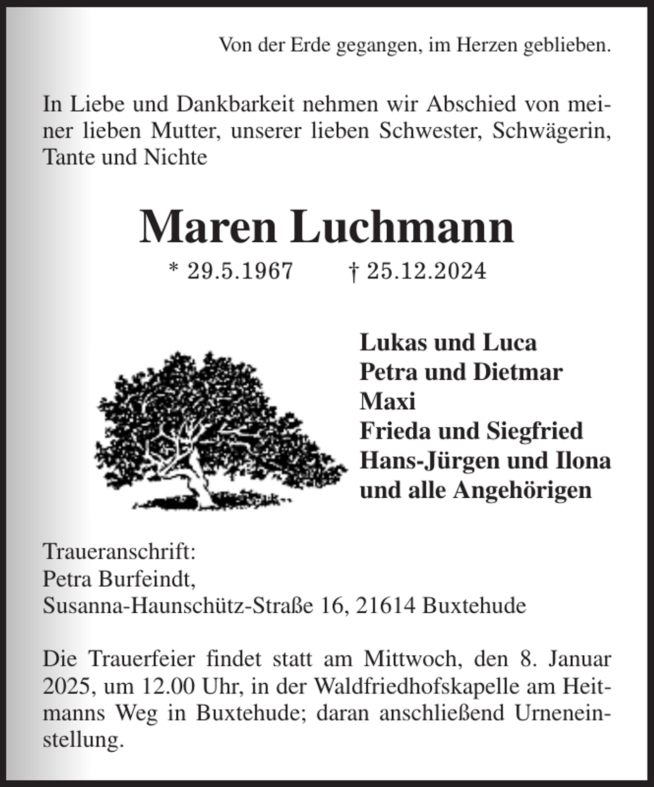 <p>Von der Erde gegangen, im Herzen geblieben.<br />In Liebe und Dankbarkeit nehmen wir Abschied von meiner lieben Mutter, unserer lieben Schwester, Schwägerin, Tante und Nichte<br />Maren Luchmann<br />* 29.5.1967 † 25.12.2024<br />Lukas und Luca<br />Petra und Dietmar<br />Maxi<br />Frieda und Siegfried<br />Hans-Jürgen und Ilona<br />und alle Angehörigen<br />Traueranschrift:<br />Petra Burfeindt,<br />Susanna-Haunschütz-Straße 16, 21614 Buxtehude</p><p>Die Trauerfeier findet statt am Mittwoch, den 8. Januar 2025, um 12.00 Uhr, in der Waldfriedhofskapelle am Heitmanns Weg in Buxtehude; daran anschließend Urneneinstellung.</p>