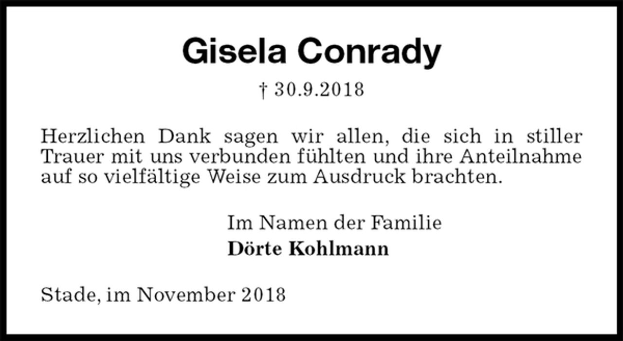 <p>Gisela Conrady<br />† 30.9.2018<br />Herzlichen Dank sagen wir allen, die sich in stiller Trauer mit uns verbunden fühlten und ihre Anteilnahme auf so vielfältige Weise zum Ausdruck brachten.<br />Im Namen der Familie<br />Dörte Kohlmann<br />Stade, im November 2018</p>