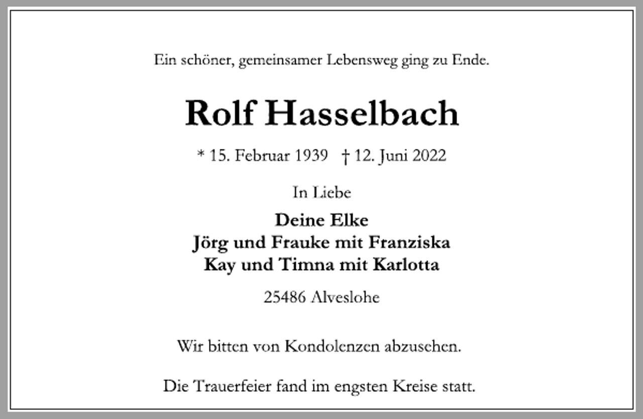<p>Ein schöner, gemeinsamer Lebensweg ging zu Ende.<br />Rolf Hasselbach<br />* 15. Februar 1939 † 12. Juni 2022<br />In Liebe<br />Deine Elke<br />Jörg und Frauke mit Franziska<br />Kay und Timna mit Karlotta<br />25486 Alveslohe<br />Wir bitten von Kondolenzen abzusehen.<br />Die Trauerfeier fand im engsten Kreise statt.</p>
