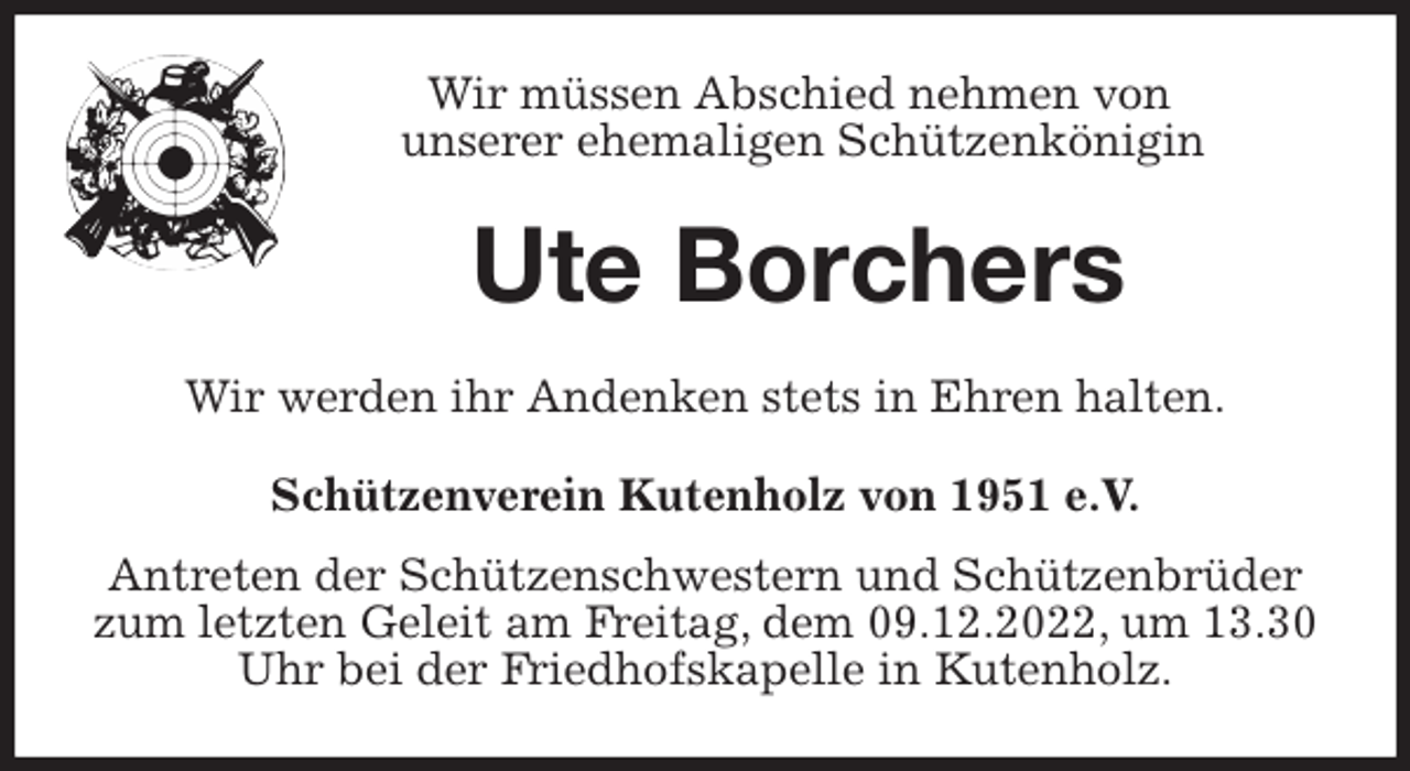<p>Wir müssen Abschied nehmen von<br />unserer ehemaligen Schützenkönigin<br />Ute Borchers<br />Wir werden ihr Andenken stets in Ehren halten.<br />Schützenverein Kutenholz von 1951 e.V.<br />Antreten der Schützenschwestern und Schützenbrüder zum letzten Geleit am Freitag, dem 09.12.2022, um 13.30 Uhr bei der Friedhofskapelle in Kutenholz.</p>
