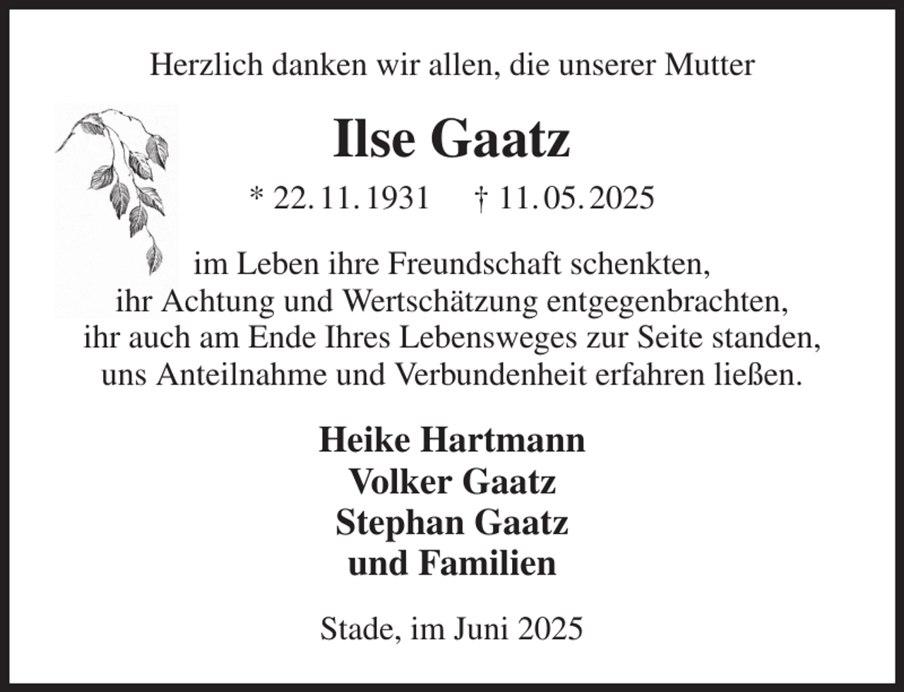 <p>Herzlich danken wir allen, die unserer Mutter<br />Ilse Gaatz<br />* 22. 11. 1931 † 11. 05. 2025<br />im Leben ihre Freundschaft schenkten,<br />ihr Achtung und Wertschätzung entgegenbrachten,<br />ihr auch am Ende Ihres Lebensweges zur Seite standen,<br />uns Anteilnahme und Verbundenheit erfahren ließen.<br />Heike Hartmann<br />Volker Gaatz<br />Stephan Gaatz<br />und Familien<br />Stade, im Juni 2025</p>
