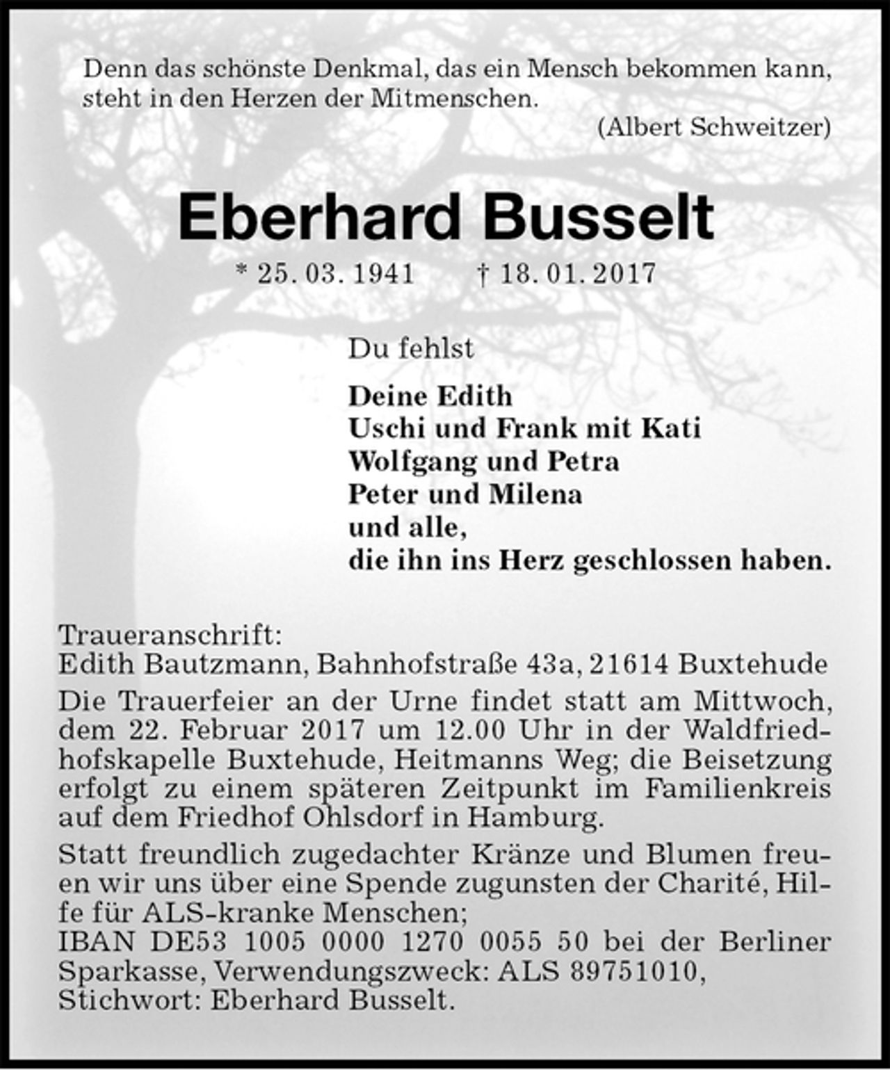 <p>Denn das schönste Denkmal, das ein Mensch bekommen kann,<br />steht in den Herzen der Mitmenschen.<br />(Albert Schweitzer)<br />Eberhard Busselt<br />* 25. 03. 1941 † 18. 01. 2017<br />Du fehlst<br />Deine Edith<br />Uschi und Frank mit Kati<br />Wolfgang und Petra<br />Peter und Milena<br />und alle,<br />die ihn ins Herz geschlossen haben.<br />Traueranschrift:<br />Edith Bautzmann, Bahnhofstraße 43a, 21614 Buxtehude<br />Die Trauerfeier an der Urne findet statt am Mittwoch, dem 22. Februar 2017 um 12.00 Uhr in der Waldfriedhofskapelle Buxtehude, Heitmanns Weg; die Beisetzung erfolgt zu einem späteren Zeitpunkt im Familienkreis auf dem Friedhof Ohlsdorf in Hamburg.<br />Statt freundlich zugedachter Kränze und Blumen freuen wir uns über eine Spende zugunsten der Charité, Hilfe für ALS-kranke Menschen;<br />IBAN DE53 1005 0000 1270 0055 50 bei der Berliner Sparkasse, Verwendungszweck: ALS 89751010,<br />Stichwort: Eberhard Busselt.</p>