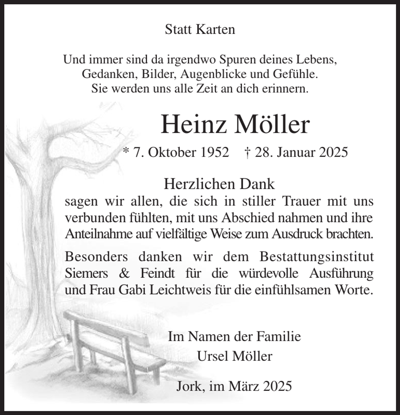 <p>Statt Karten<br />Und immer sind da irgendwo Spuren deines Lebens,<br />Gedanken, Bilder, Augenblicke und Gefühle.<br />Sie werden uns alle Zeit an dich erinnern.<br />Heinz Möller<br />* 7. Oktober 1952 † 28. Januar 2025<br />Herzlichen Dank<br />sagen wir allen, die sich in stiller Trauer mit uns<br />verbunden fühlten, mit uns Abschied nahmen und ihre Anteilnahme auf vielfältige Weise zum Ausdruck brachten.<br />Besonders danken wir dem Bestattungsinstitut<br />Siemers &amp; Feindt für die würdevolle Ausführung<br />und Frau Gabi Leichtweis für die einfühlsamen Worte.<br />Im Namen der Familie<br />Ursel Möller<br />Jork, im März 2025</p>