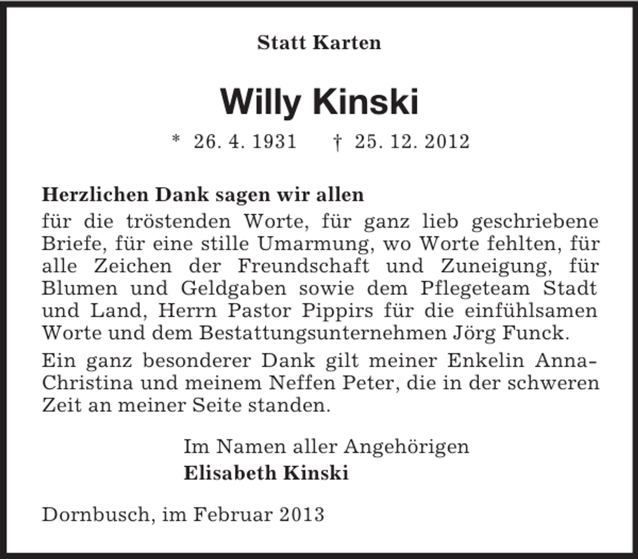 <p>Statt Karten<br />Willy Kinski<br />* 26. 4. 1931 † 25. 12. 2012<br />Herzlichen Dank sagen wir allen<br />für die tröstenden Worte, für ganz lieb geschriebene Briefe, für eine stille Umarmung, wo Worte fehlten, für alle Zeichen der Freundschaft und Zuneigung, für<br />Blumen und Geldgaben sowie dem Pflegeteam Stadt und Land, Herrn Pastor Pippirs für die einfühlsamen Worte und dem Bestattungsunternehmen Jörg Funck.<br />Ein ganz besonderer Dank gilt meiner Enkelin Anna-Christina und meinem Neffen Peter, die in der schweren Zeit an meiner Seite standen.<br />Im Namen aller Angehörigen<br />Elisabeth Kinski<br />Dornbusch, im Februar 2013</p>