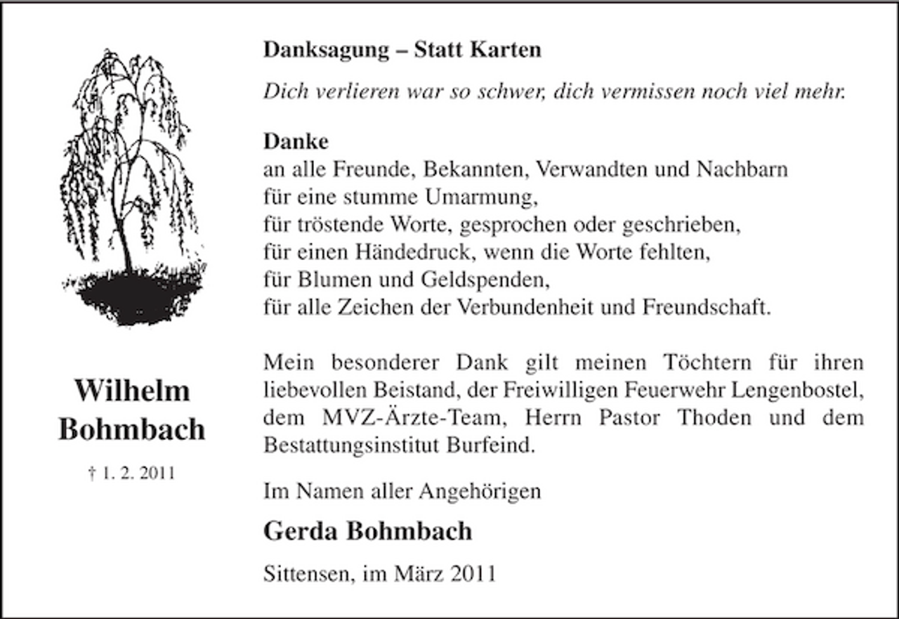 <p>Im Namen aller Angehörigen<br />Gerda Bohmbach<br />Wilhelm<br />Bohmbach<br />† 1. 2. 2011<br />Danksagung - Statt Karten<br />Dich verlieren war so schwer, dich vermissen noch viel mehr.<br />Danke<br />an alle Freunde, Bekannten, Verwandten und Nachbarn<br />für eine stumme Umarmung,<br />für tröstende Worte, gesprochen oder geschrieben,<br />für einen Händedruck, wenn die Worte fehlten,<br />für Blumen und Geldspenden,<br />für alle Zeichen der Verbundenheit und Freundschaft.</p><p>Mein besonderer Dank gilt meinen Töchtern, für ihren<br />liebevollen Beistand, der Freiwilligen Feuerwehr<br />Lengenbostel, dem MVZ-Ärzte-Team, Herrn Pastor<br />Thoden und dem Bestattungsinstitut Burfeind.<br />Sittensen, im März 2011</p>