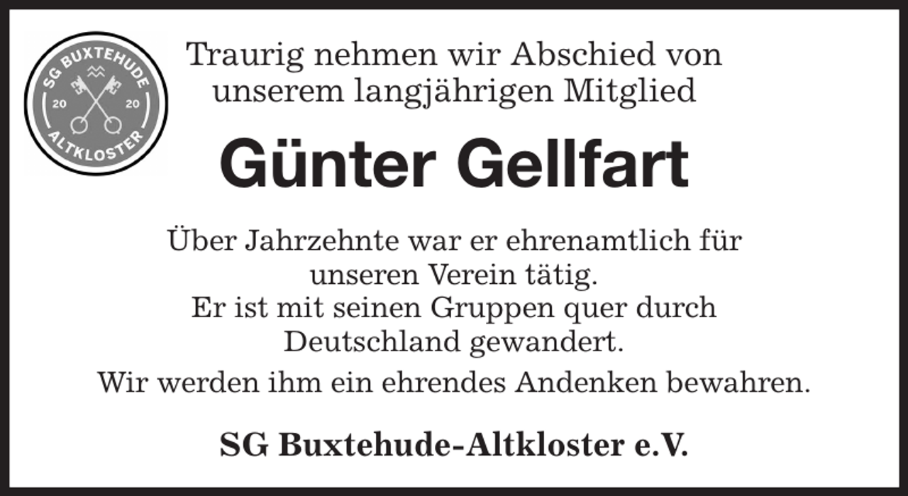 <p>Traurig nehmen wir Abschied von<br />unserem langjährigen Mitglied<br />Günter Gellfart<br />Über Jahrzehnte war er ehrenamtlich für<br />unseren Verein tätig.<br />Er ist mit seinen Gruppen quer durch<br />Deutschland gewandert.<br />Wir werden ihm ein ehrendes Andenken bewahren.<br />SG Buxtehude-Altkloster e.V.</p>