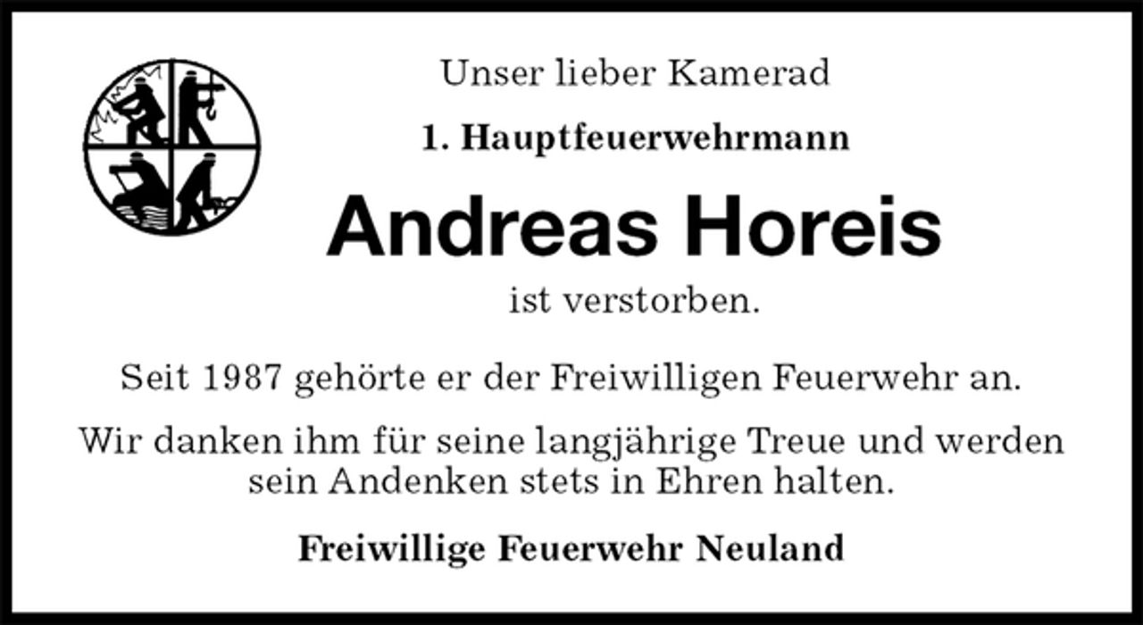 <p>Unser lieber Kamerad<br />1. Hauptfeuerwehrmann<br />Andreas Horeis<br />ist verstorben.<br />Seit 1987 gehörte er der Freiwilligen Feuerwehr an.<br />Wir danken ihm für seine langjährige Treue und werden sein Andenken stets in Ehren halten.<br />Freiwillige Feuerwehr Neuland</p>