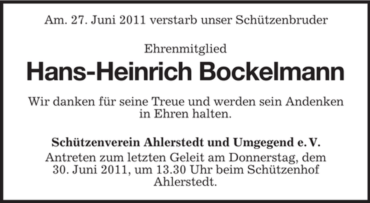 <p>Am. 27. Juni 2011 verstarb unser Schützenbruder<br />Ehrenmitglied</p><p>Hans-Heinrich Bockelmann<br />Wir danken für seine Treue und werden sein Andenken<br />in Ehren halten.<br />Schützenverein Ahlerstedt und Umgegend e. V.<br />Antreten zum letzten Geleit am Donnerstag, dem<br />30. Juni 2011, um 13.30 Uhr beim Schützenhof<br />Ahlerstedt.</p>