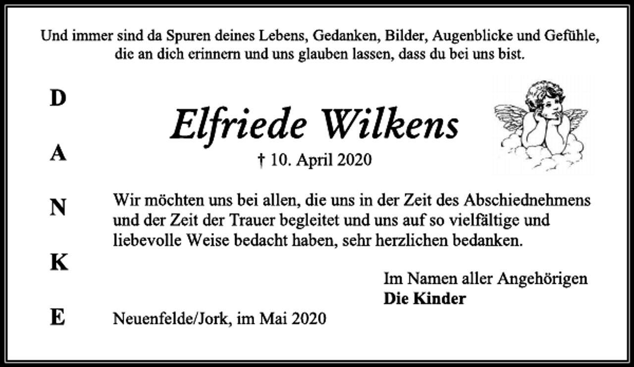 <p>D<br />A<br />N<br />K<br />E<br />Und immer sind da Spuren deines Lebens, Gedanken, Bilder, Augenblicke und Gefühle,<br />die an dich erinnern und uns glauben lassen, dass du bei uns bist.<br />Elfriede Wilkens<br />† 10. April 2020<br />Wir möchten uns bei allen, die uns in der Zeit des Abschiednehmens und der Zeit der Trauer begleitet und uns auf so vielfältige und<br />liebevolle Weise bedacht haben, sehr herzlichen bedanken.<br />Im Namen aller Angehörigen<br />Die Kinder<br />Neuenfelde/Jork, im Mai 2020</p>