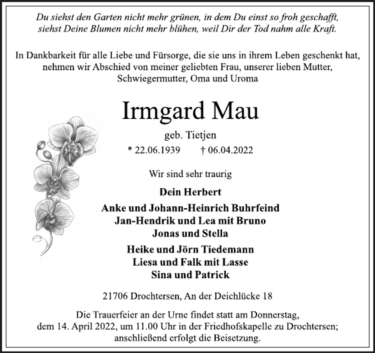 <p>Du siehst den Garten nicht mehr grünen, in dem Du einst so froh geschafft,<br />siehst Deine Blumen nicht mehr blühen, weil Dir der Tod nahm alle Kraft.<br />In Dankbarkeit für alle Liebe und Fürsorge, die sie uns in ihrem Leben geschenkt hat,<br />nehmen wir Abschied von meiner geliebten Frau, unserer lieben Mutter,<br />Schwiegermutter, Oma und Uroma<br />Irmgard Mau<br />geb. Tietjen<br />* 22.06.1939 † 06.04.2022<br />Wir sind sehr traurig<br />Dein Herbert<br />Anke und Johann-Heinrich Buhrfeind<br />Jan-Hendrik und Lea mit Bruno<br />Jonas und Stella<br />Heike und Jörn Tiedemann<br />Liesa und Falk mit Lasse<br />Sina und Patrick<br />21706 Drochtersen, An der Deichlücke 18<br />Die Trauerfeier an der Urne findet statt am Donnerstag,<br />dem 14. April 2022, um 11.00 Uhr in der Friedhofskapelle zu Drochtersen;<br />anschließend erfolgt die Beisetzung.</p>