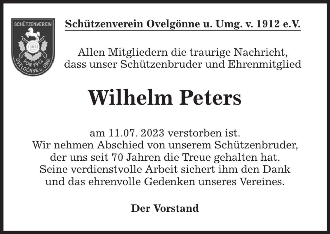 <p>Schützenverein Ovelgönne u. Umg. v. 1912 e.V.<br />Allen Mitgliedern die traurige Nachricht,<br />dass unser Schützenbruder und Ehrenmitglied<br />Wilhelm Peters<br />am 11.07. 2023 verstorben ist.<br />Wir nehmen Abschied von unserem Schützenbruder,<br />der uns seit 70 Jahren die Treue gehalten hat.<br />Seine verdienstvolle Arbeit sichert ihm den Dank<br />und das ehrenvolle Gedenken unseres Vereines.<br />Der Vorstand</p>