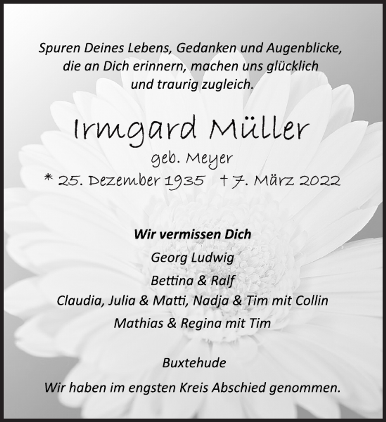 <p>Spuren Deines Lebens, Gedanken und Augenblicke,<br />die an Dich erinnern, machen uns glücklich<br />und traurig zugleich.<br />Irmgard Müller<br />geb. Meyer<br />* 25. Dezember 1935 + 7. März 2022<br />Wir vermissen Dich<br />Georg Ludwig<br />Bettina &amp; Ralf<br />Claudia, Julia &amp; Matti, Nadja &amp; Tim mit Collin<br />Mathias &amp; Regina mit Tim<br />Buxtehude<br />Wir haben im engsten Kreis Abschied genommen.</p>