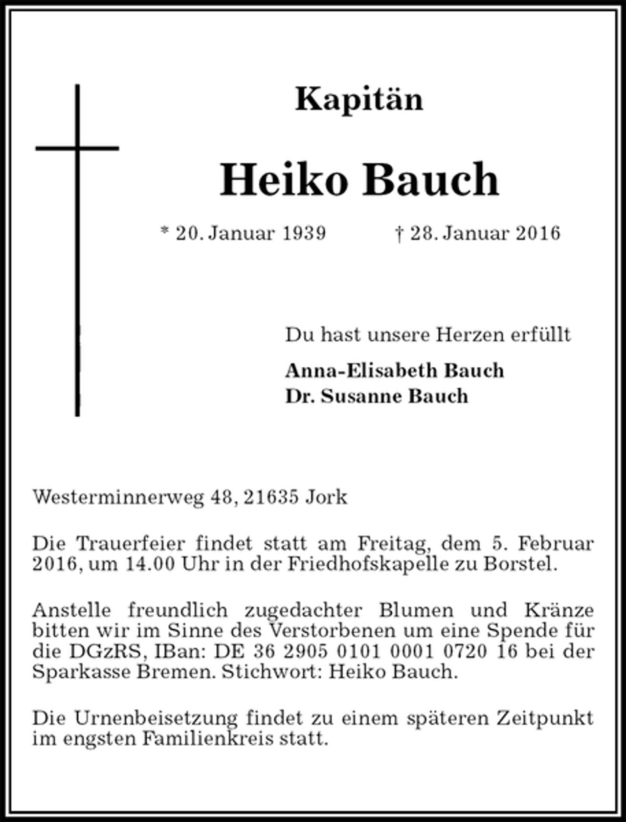 <p>Kapitän<br />Heiko Bauch<br />* 20. Januar 1939 † 28. Januar 2016<br />Du hast unsere Herzen erfüllt<br />Anna-Elisabeth Bauch<br />Dr. Susanne Bauch<br />Westerminnerweg 48, 21635 Jork<br />Die Trauerfeier findet statt am Freitag, dem 5. Februar 2016, um 14.00 Uhr in der Friedhofskapelle zu Borstel.<br />Anstelle freundlich zugedachter Blumen und Kränze<br />bitten wir im Sinne des Verstorbenen um eine Spende für die DGzRS, IBan: DE 36 2905 0101 0001 0720 16 bei der Sparkasse Bremen. Stichwort: Heiko Bauch.<br />Die Urnenbeisetzung findet zu einem späteren Zeitpunkt im engsten Familienkreis statt.</p>