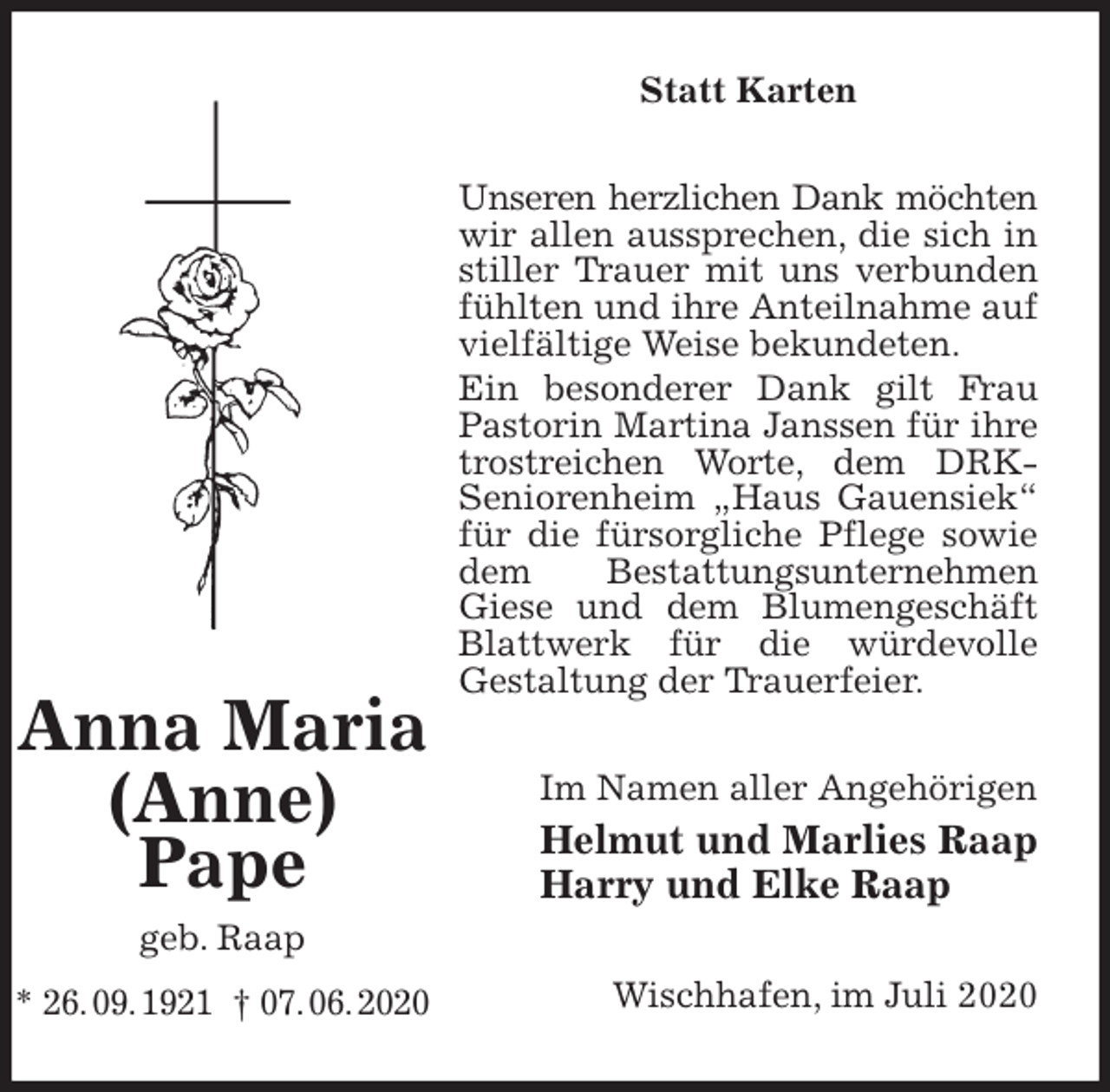 <p>Statt Karten<br />Unseren herzlichen Dank möchten<br />wir allen aussprechen, die sich in stiller Trauer mit uns verbunden fühlten und ihre Anteilnahme auf vielfältige Weise bekundeten.<br />Ein besonderer Dank gilt Frau Pastorin Martina Janssen für ihre trostreichen Worte, dem DRK-<br />Seniorenheim „Haus Gauensiek“ für die fürsorgliche Pflege sowie dem Bestattungsunternehmen Giese und dem Blumengeschäft Blattwerk für die würdevolle<br />Gestaltung der Trauerfeier.<br />Im Namen aller Angehörigen<br />Helmut und Marlies Raap<br />Harry und Elke Raap<br />Wischhafen, im Juli 2020</p>
<p>Anna Maria<br />(Anne)<br />Pape<br />geb. Raap<br />* 26. 09. 1921 † 07. 06. 2020</p>