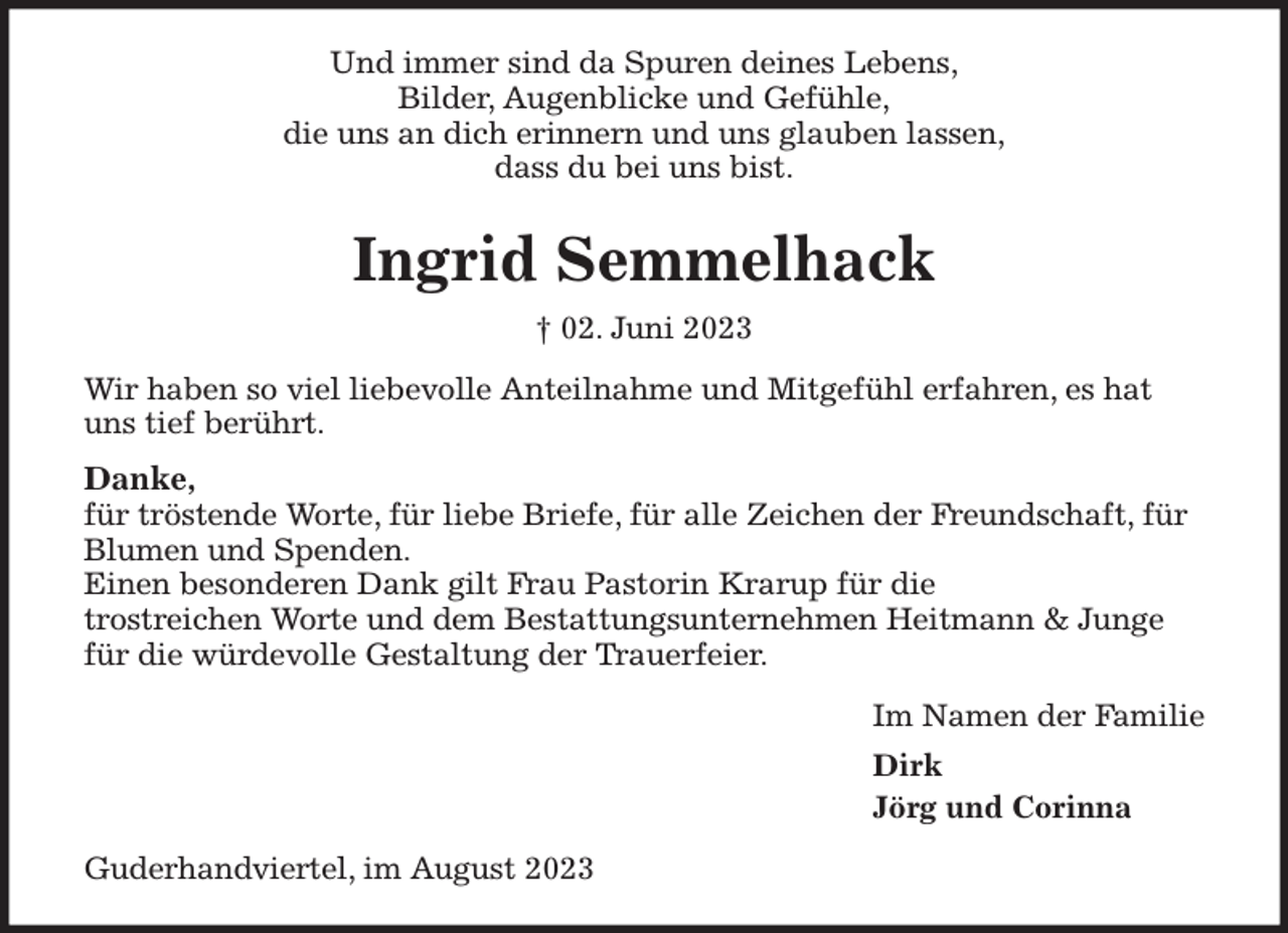 <p>Und immer sind da Spuren deines Lebens,<br />Bilder, Augenblicke und Gefühle,<br />die uns an dich erinnern und uns glauben lassen,<br />dass du bei uns bist.<br />Ingrid Semmelhack<br />† 02. Juni 2023<br />Wir haben so viel liebevolle Anteilnahme und Mitgefühl erfahren, es hat uns tief berührt.<br />Danke,<br />für tröstende Worte, für liebe Briefe, für alle Zeichen der Freundschaft, für Blumen und Spenden.<br />Einen besonderen Dank gilt Frau Pastorin Krarup für die<br />trostreichen Worte und dem Bestattungsunternehmen Heitmann &amp; Junge für die würdevolle Gestaltung der Trauerfeier.<br />Im Namen der Familie<br />Dirk<br />Jörg und Corinna<br />Guderhandviertel, im August 2023</p>