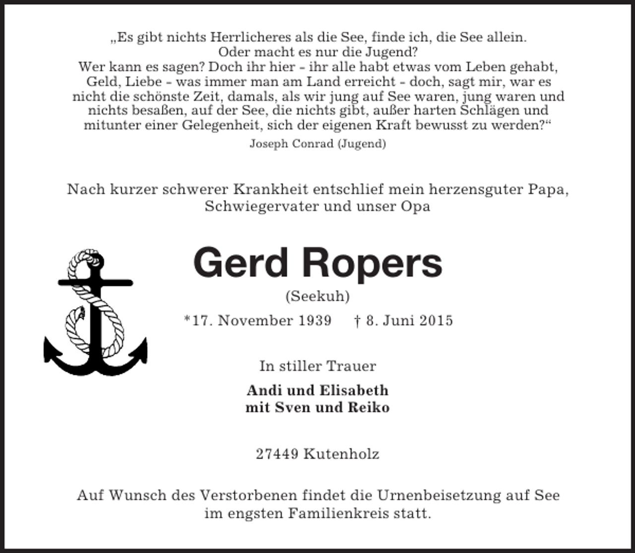 <p>„Es gibt nichts Herrlicheres als die See, finde ich, die See allein.<br />Oder macht es nur die Jugend?<br />Wer kann es sagen? Doch ihr hier - ihr alle habt etwas vom Leben gehabt,<br />Geld, Liebe - was immer man am Land erreicht - doch, sagt mir, war es<br />nicht die schönste Zeit, damals, als wir jung auf See waren, jung waren und<br />nichts besaßen, auf der See, die nichts gibt, außer harten Schlägen und<br />mitunter einer Gelegenheit, sich der eigenen Kraft bewusst zu werden?“<br />Joseph Conrad (Jugend)<br />Nach kurzer schwerer Krankheit entschlief mein herzensguter Papa,<br />Schwiegervater und unser Opa<br />Gerd Ropers<br />(Seekuh)<br />*17. November 1939 † 8. Juni 2015<br />In stiller Trauer<br />Andi und Elisabeth<br />mit Sven und Reiko<br />27449 Kutenholz</p><p>Auf Wunsch des Verstorbenen findet die Urnenbeisetzung auf See<br />im engsten Familienkreis statt.</p>