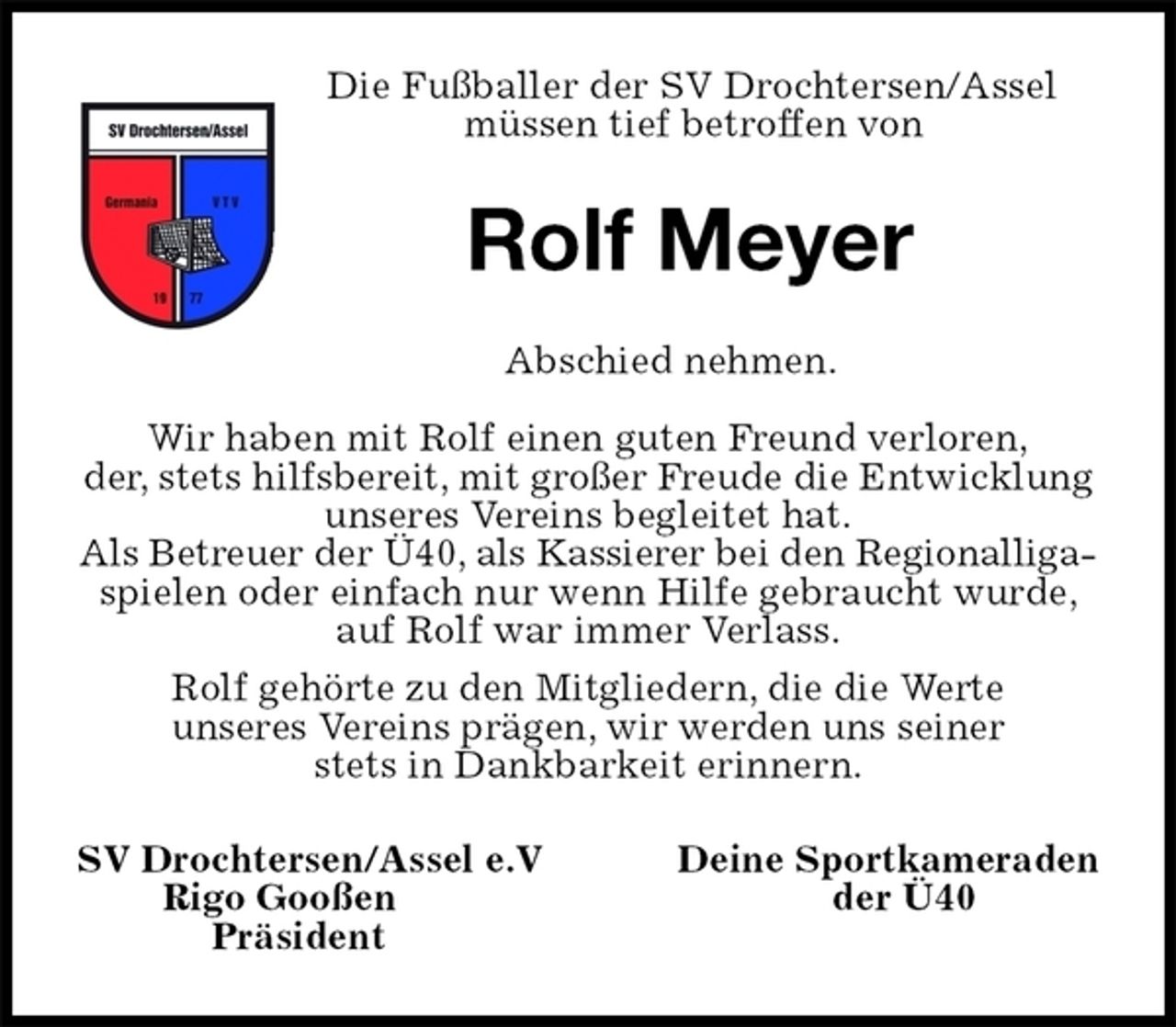<p>Die Fußballer der SV Drochtersen/Assel<br />müssen tief betroffen von<br />Rolf Meyer<br />Abschied nehmen.</p><p>Wir haben mit Rolf einen guten Freund verloren,<br />der, stets hilfsbereit, mit großer Freude die Entwicklung unseres Vereins begleitet hat.<br />Als Betreuer der Ü40, als Kassierer bei den Regionalliga-<br />spielen oder einfach nur wenn Hilfe gebraucht wurde, auf Rolf war immer Verlass.<br />Rolf gehörte zu den Mitgliedern, die die Werte<br />unseres Vereins prägen, wir werden uns seiner<br />stets in Dankbarkeit erinnern.<br />SV Drochtersen/Assel e.V Deine Sportkameraden<br />Rigo Gooßen der Ü40<br />Präsident</p>