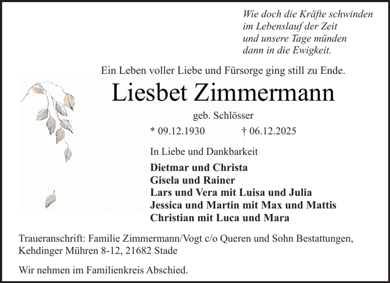 <p>Wie doch die Kräfte schwinden<br />im Lebenslauf der Zeit<br />und unsere Tage münden<br />dann in die Ewigkeit.</p><p>Ein Leben voller Liebe und Fürsorge ging still zu Ende.</p><p>Liesbet Zimmermann<br />geb. Schlösser<br />* 09.12.1930<br />† 06.12.2025<br />In Liebe und Dankbarkeit</p><p>Dietmar und Christa<br />Gisela und Rainer<br />Lars und Vera mit Luisa und Julia<br />Jessica und Martin mit Max und Mattis<br />Christian mit Luca und Mara<br />Traueranschrift: Familie Zimmermann/Vogt c/o Queren und Sohn Bestattungen,<br />Kehdinger Mühren 8-12, 21682 Stade<br />Wir nehmen im Familienkreis Abschied.</p>