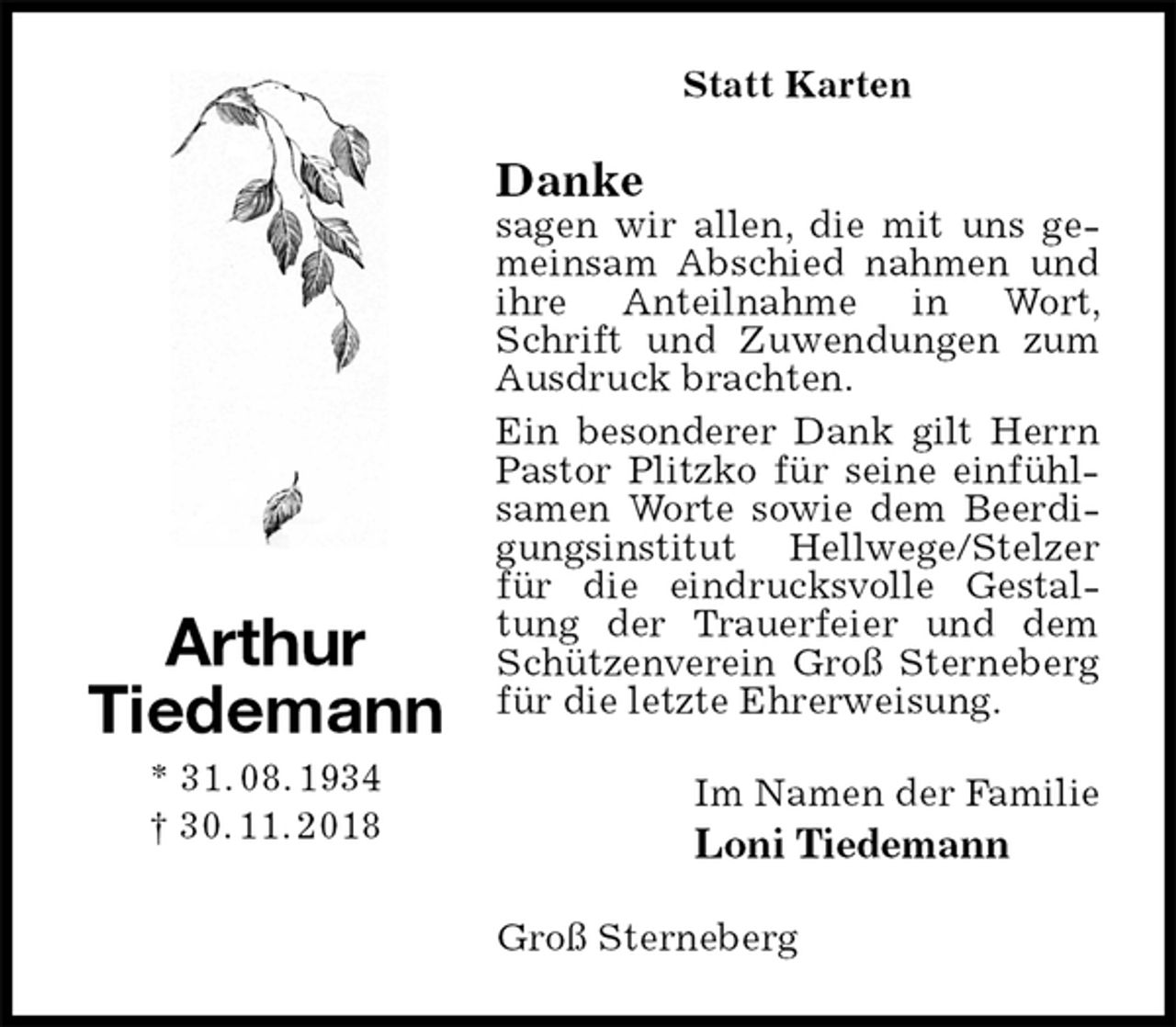 <p>Statt Karten<br />Danke<br />sagen wir allen, die mit uns gemeinsam Abschied nahmen und ihre Anteilnahme in Wort, Schrift und Zuwendungen zum Ausdruck brachten.<br />Ein besonderer Dank gilt Herrn Pastor Plitzko für seine einfühlsamen Worte sowie dem Beerdigungsinstitut Hellwege/Stelzer für die eindrucksvolle Gestaltung der Trauerfeier und dem Schützenverein Groß Sterneberg für die letzte Ehrerweisung.<br />Im Namen der Familie<br />Loni Tiedemann<br />Groß Sterneberg<br />Arthur<br />Tiedemann<br />* 31. 08. 1934<br />† 30. 11. 2018</p>