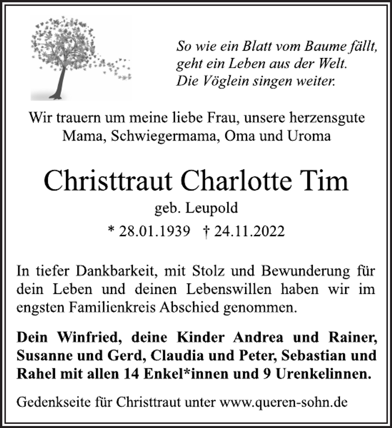 <p>So wie ein Blatt vom Baume fällt,<br />geht ein Leben aus der Welt.<br />Die Vöglein singen weiter<br />Wir trauern um meine liebe Frau, unsere herzensgute<br />Mama, Schwiegermama, Oma und Uroma<br />Christtraut Charlotte Tim<br />* 28.01.1939 † 24.11.2022<br />In tiefer Dankbarkeit, mit Stolz und Bewunderung für<br />dein Leben und deinen Lebenswillen haben wir im<br />engsten Familienkreis Abschied genommen.<br />Dein Winfried, deine Kinder Andrea und Rainer,<br />Susanne und Gerd, Claudia und Peter, Sebastian und<br />Rahel mit allen 14 Enkel*innen und 9 Urenkelinnen.<br />Gedenkseite für Christtraut unter www.queren-sohn.de</p>
