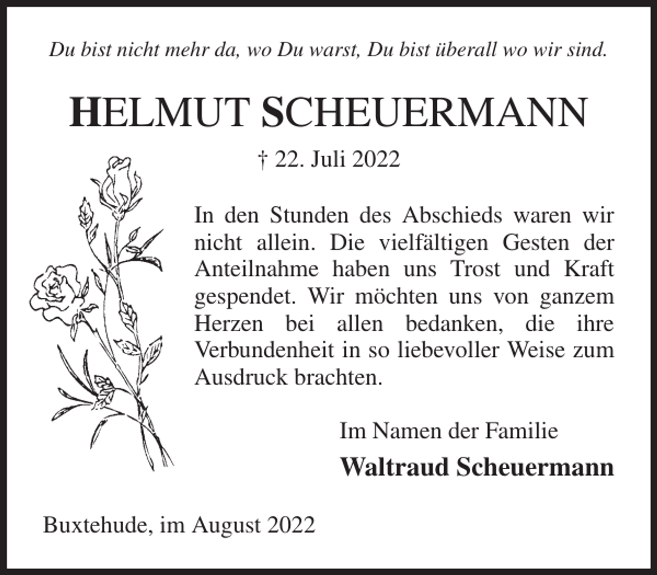 <p>Du bist nicht mehr da, wo Du warst, Du bist überall wo wir sind.<br />HELMUT SCHEUERMANN<br />† 22. Juli 2022<br />In den Stunden des Abschieds waren wir nicht allein. Die vielfältigen Gesten der Anteilnahme haben uns Trost und Kraft<br />gespendet. Wir möchten uns von ganzem Herzen bei allen bedanken, die ihre<br />Verbundenheit in so liebevoller Weise zum Ausdruck brachten.<br />Im Namen der Familie<br />Waltraud Scheuermann<br />Buxtehude, im August 2022</p>