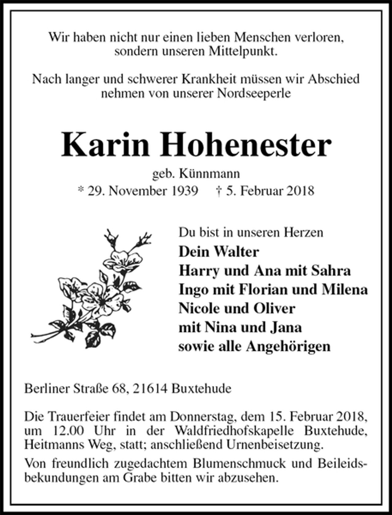 <p>Wir haben nicht nur einen lieben Menschen verloren,<br />sondern unseren Mittelpunkt.</p><p>Nach langer und schwerer Krankheit müssen wir Abschied nehmen von unserer Nordseeperle<br />Karin Hohenester<br />geb. Künnmann<br />* 29. November 1939 † 5. Februar 2018<br />Du bist in unseren Herzen<br />Dein Walter<br />Harry und Ana mit Sahra<br />Ingo mit Florian und Milena<br />Nicole und Oliver<br />mit Nina und Jana<br />sowie alle Angehörigen<br />Berliner Straße 68, 21614 Buxtehude</p><p>Die Trauerfeier findet am Donnerstag, dem 15. Februar 2018, um 12.00 Uhr in der Waldfriedhofskapelle Buxtehude,<br />Heitmanns Weg, statt; anschließend Urnenbeisetzung.<br />Von freundlich zugedachtem Blumenschmuck und Beileidsbekundungen am Grabe bitten wir abzusehen.</p>