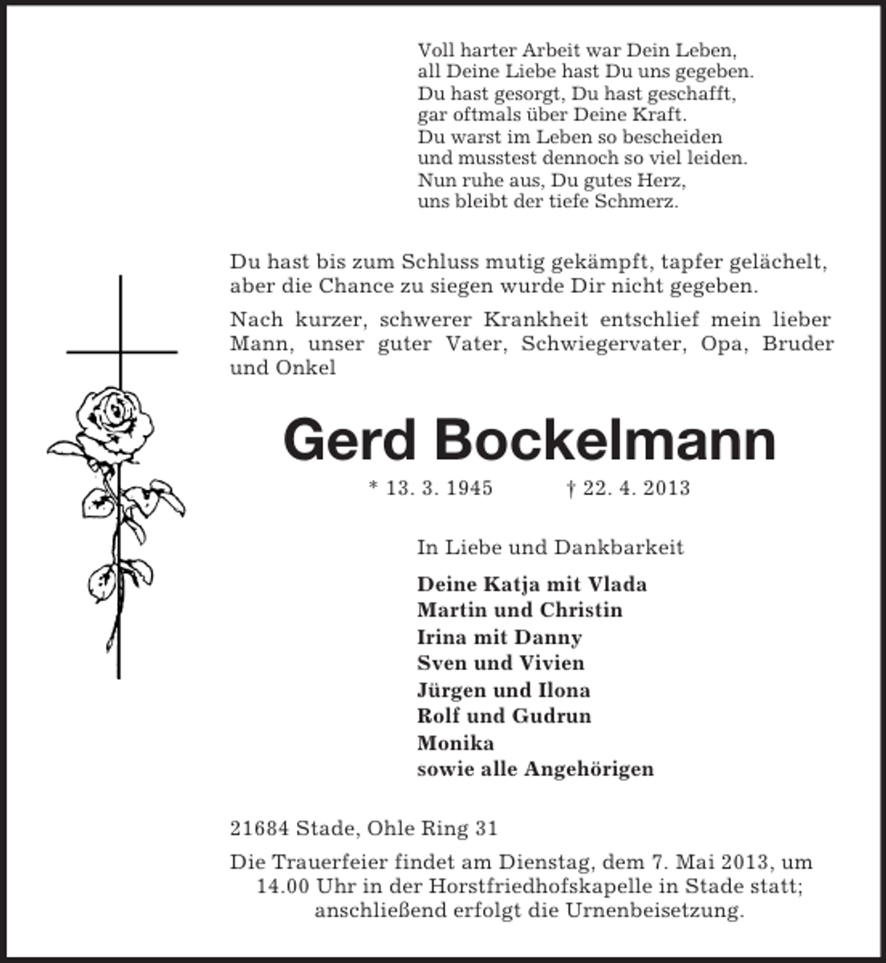 <p>Voll harter Arbeit war Dein Leben,<br />all Deine Liebe hast Du uns gegeben.<br />Du hast gesorgt, Du hast geschafft,<br />gar oftmals über Deine Kraft.<br />Du warst im Leben so bescheiden<br />und musstest dennoch so viel leiden.<br />Nun ruhe aus, Du gutes Herz,<br />uns bleibt der tiefe Schmerz.<br />Du hast bis zum Schluss mutig gekämpft, tapfer gelächelt, aber die Chance zu siegen wurde Dir nicht gegeben.<br />Nach kurzer, schwerer Krankheit entschlief mein lieber<br />Mann, unser guter Vater, Schwiegervater, Opa, Bruder<br />und Onkel<br />Gerd Bockelmann<br />* 13. 3. 1945 † 22. 4. 2013<br />In Liebe und Dankbarkeit<br />Deine Katja mit Vlada<br />Martin und Christin<br />Irina mit Danny<br />Sven und Vivien<br />Jürgen und Ilona<br />Rolf und Gudrun<br />Monika<br />sowie alle Angehörigen<br />21684 Stade, Ohle Ring 31<br />Die Trauerfeier findet am Dienstag, dem 7. Mai 2013, um 14.00 Uhr in der Horstfriedhofskapelle in Stade statt;<br />anschließend erfolgt die Urnenbeisetzung.</p>